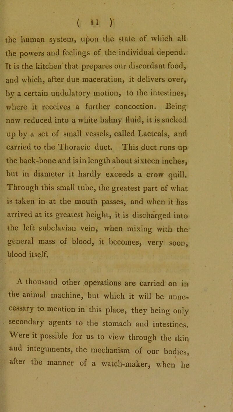 the human system, upon the state of which all the powers and feelings of the individual depend. It is the kitchen that prepares our discordant food, and which, after due maceration, it delivers over, by a certain undulatory motion, to the intestines, where it receives a further concoction. Being now reduced into a white balmy fluid, it is sucked up by a set of small vessels, called Lacteals, and carried to the Thoracic duct. This duct runs up the back-bone and is in length about sixteen inches, * but in diameter it hardly exceeds a crow quill. Through this small tube, the greatest part of what is taken in at the mouth passes, and when it has arrived at its greatest height, it is discharged into the left subclavian vein, when mixing with the general mass of blood, it becomes, very soon, blood itself. A thousand other operations are carried on in the animal machine, but which it will be unne- cessary to mention in this place, they being only secondary agents to the stomach and intestines. Were it possible for us to view through the skin and integuments, the mechanism of our bodies, after the manner of a watch-maker, when he