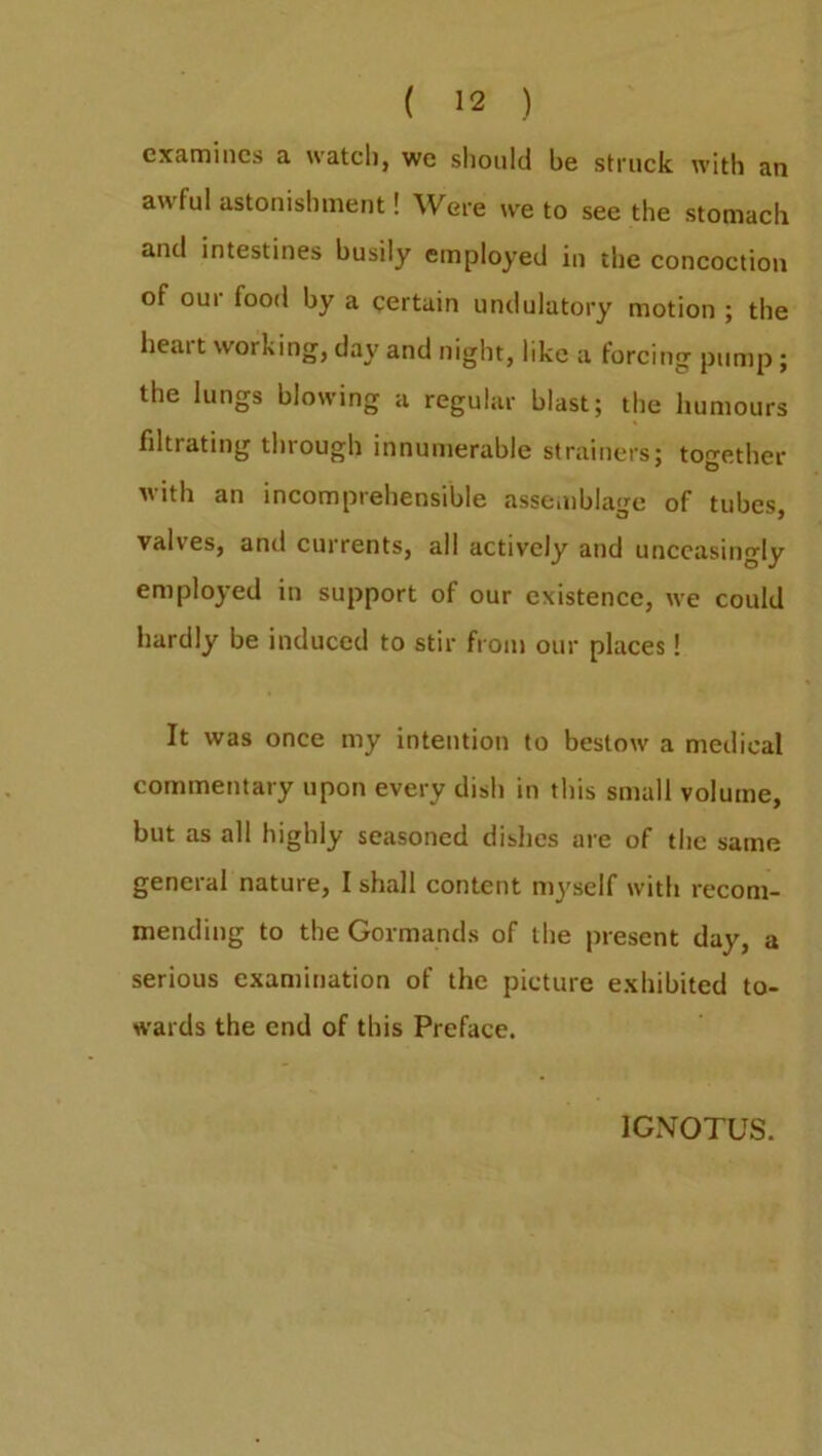 examines a watch, we should be struck with an awful astonishment! Were we to see the stomach and intestines busily employed in the concoction of our food by a certain undulatory motion ; the heait working, day and night, like a forcing pump; the lungs blowing a regular blast; the humours filtrating through innumerable strainers; together with an incomprehensible assemblage of tubes, valves, anil currents, all actively and unceasingly employed in support of our existence, we could hardly be induced to stir from our places! It was once my intention to bestow a medical commentary upon every dish in this small volume, but as all highly seasoned dishes are of the same general nature, I shall content myself with recom- mending to the Gormands of the present day, a serious examination of the picture exhibited to- wards the end of this Preface. 1GNOTUS.
