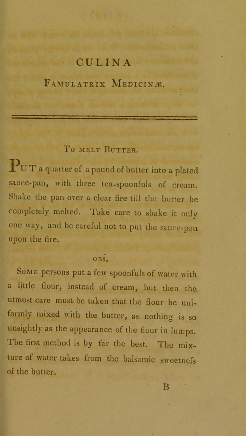 CULINA Famulatrix Medicine. To melt Butter. Put a quarter of a pound of butter into a plated sauce-pan, with three tea-spoonfuls of cream. Shake the pan over a clear fire till the butter be completely melted. Take care to shake it only one way, and be careful not to put the sauce-pan upon the fire. OES. Some persons put a few spoonfuls of water with a little flour, instead of cream, but then the utmost care must be taken that the flour be uni- foimly mixed with the butter, as nothing is so unsightly as the appearance of the flour in lumps. The first method is by far the best. The mix- ture of water takes from the balsamic sweetnefs of the butter. B