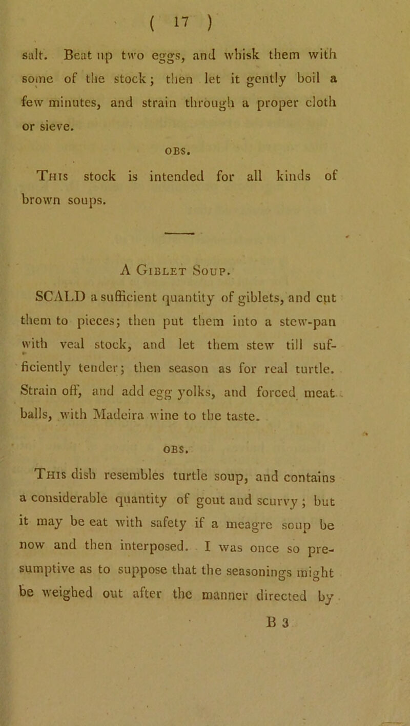 salt. Beat up two eggs, and whisk them with some of the stock; then let it gently boil a few minutes, and strain through a proper cloth or sieve. OBS. This stock is intended for all kinds of brown soups. A Giblet Soup. SCALD a sufficient quantity of giblets, and cut them to pieces; then put them into a stew-pan with veal stock, and let them stew till suf- ficiently tender; then season as for real turtle. Strain off, and add egg yolks, and forced meat balls, with Madeira wine to the taste. OBS, This dish resembles turtle soup, and contains a considerable quantity of gout and scurvy ; but it may be eat with safety if a meagre soup be now and then interposed. I was once so pre- sumptive as to suppose that the seasonings might be weighed out after the manner directed by B 3