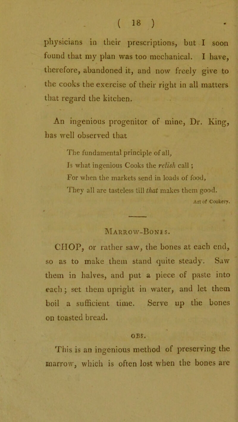 physicians in their prescriptions, but I soon found that my plan was too mechanical. I have, therefore, abandoned it, and now freely give to the cooks the exercise of their right in all matters that regard the kitchen. An ingenious progenitor of mine, Dr. King, has well observed that The fundamental principle of all. Is what ingenious Cooks the relish call; For when the markets send in loads of food. They all are tasteless till that makes them good. Art of Cookery. Marrow-Bones. CHOP, or rather saw, the bones at each end, so as to make them stand quite steady. Saw them in halves, and put a piece of paste into each; set them upright in water, and let them boil a sufficient time. Serve up the bones on toasted bread. OBS. This is an ingenious method of preserving the marrow, which is often lost when the bones are