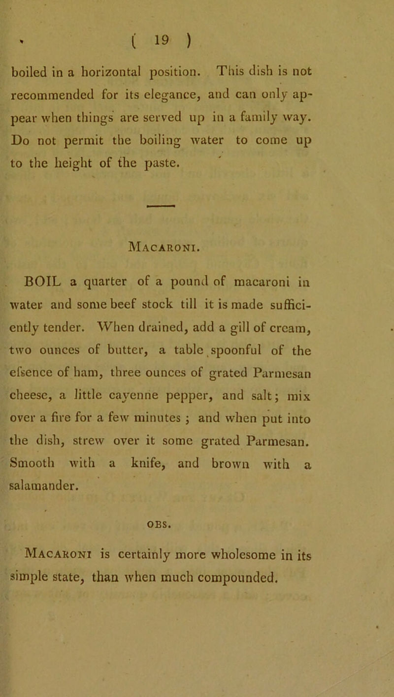 boiled in a horizontal position. This dish is not recommended for its elegance, and can only ap- pear when things are served up in a family way. Do not permit the boiling water to come up to the height of the paste. Macaroni. BOIL a quarter of a pound of macaroni in water and some beef stock till it is made suffici- ently tender. When drained, add a gill of cream, two ounces of butter, a table spoonful of the el’sence of ham, three ounces of grated Parmesan cheese, a little cayenne pepper, and salt; mix over a fire for a few minutes ; and when put into the dish, strew over it some grated Parmesan. Smooth with a knife, and brown with a salamander. OES. Macaroni is certainly more wholesome in its simple state, than when much compounded.