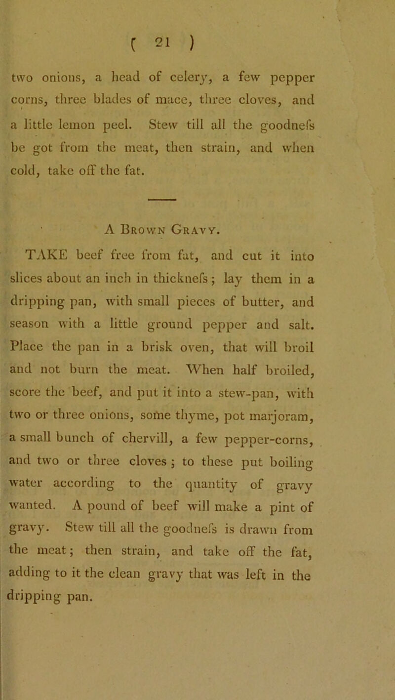 two onions, a head of celery, a few pepper corns, three blades of mace, three cloves, and a little lemon peel. Stew till all the goodnefs be got from the meat, then strain, and when cold, take olf the fat. A Brown Gravy. TAKE beef free from fat, and cut it into slices about an inch in thicknefs; lay them in a dripping pan, with small pieces of butter, and season with a little ground pepper and salt. Place the pan in a brisk oven, that will broil and not burn the meat. When half broiled, score the beef, and put it into a stew-pan, with two or three onions, some thyme, pot marjoram, a small bunch of chervill, a few pepper-corns, and two or three cloves ; to these put boiling water according to the quantity of gravy wanted. A pound of beef will make a pint of gravy. Stew till all the goodnefs is drawn from the meat; then strain, and take off the fat, adding to it the clean gravy that was left in the dripping pan.