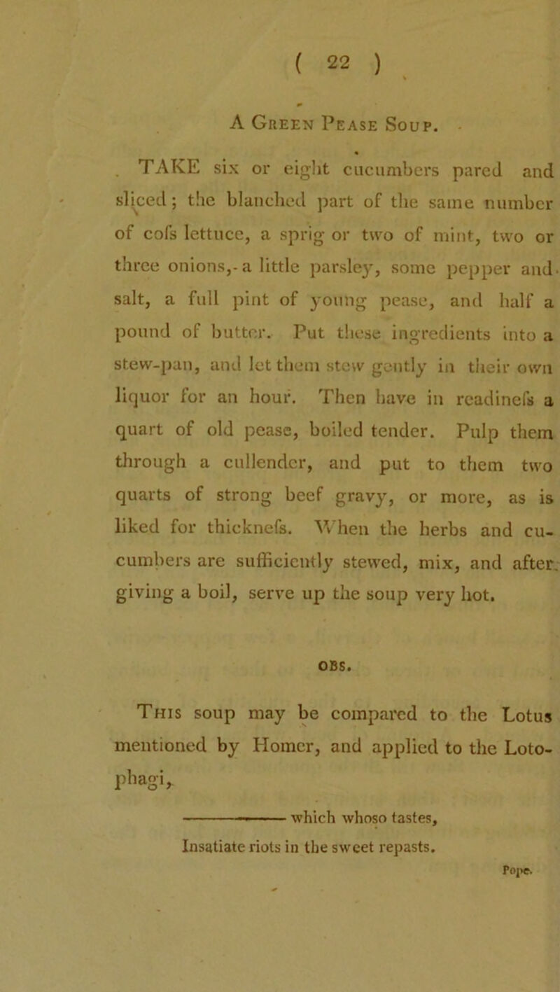 A Green Pease Soup. TAKE six or eight cucumbers pared and sliced; the blanched part of the same number of cofs lettuce, a sprig or two of mint, two or three onions,-a little parsley, some pepper and. salt, a full pint of young pease, and half a pound of butter. Put these ingredients into a stew-pan, and let them stew gently in their own liquor for an hour. Then have in readinefs a quart of old pease, boiled tender. Pulp them through a cullender, and put to them two quarts of strong beef gravy, or more, as is liked for thicknefs. When the herbs and cu- cumbers are sufficiently stewed, mix, and after, giving a boil, serve up the soup very hot. OBS. This soup may be compared to the Lotus mentioned by Homer, and applied to the Loto- phagi. Poj>e. — which whoso tastes. Insatiate riots in the sweet repasts.