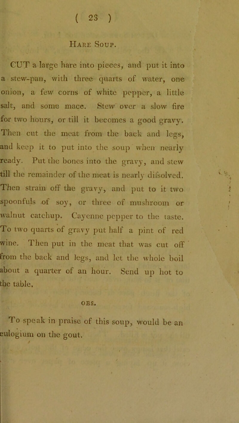 Hare Soup. CUT a large hare into pieces, and put it into a stew-pan, with three quarts of water, one onion, a few corns of white pepper, a little salt, and some mace. Stew over a slow fire for two hours, or till it becomes a good gravy. Then cut the meat from the back and legs, and keep it to put into the soup when nearly ready. Put the bones into the gravy, and stew till the remainder of the meat is nearly difsolved. Then strain off the gravy, and put to it two spoonfuls of soy, or three of mushroom or walnut catchup. Cayenne pepper to the taste. To two quarts of gravy put half a pint of red wine. Then put in the meat that was cut off' from the back and legs, and let the whole boil about a quarter of an hour. Send up hot to the table. OBS. To speak in praise of this soup, would be an eulogium on the gout. IS. /