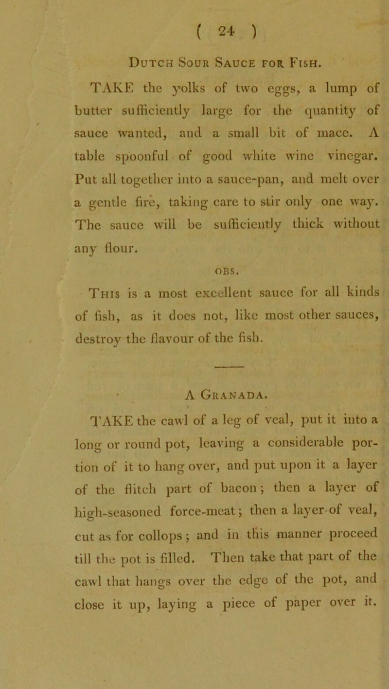 ( 21 ) Dutch Sour Sauce for Fish. TAKE the yolks of two eggs, a lump of butter sufficiently large for the quantity of sauce wanted, and a small bit of mace. A table spoonful of good white wine vinegar. Put all together into a sauce-pan, and melt over a gentle fire, taking care to stir only one way. The sauce will be sufficiently thick without any flour. OBS. This is a most excellent sauce for all kinds of fish, as it does not, like most other sauces, destroy the flavour of the fish. A Granada. TAKE the cawl of a leg of veal, put it into a long or round pot, leaving a considerable por- tion of it to hang over, and put upon it a layer of the flitch part of bacon; then a layer of high-seasoned force-meat; then a layer of veal, cut as for collops ; and in this manner proceed till the pot is filled. Then take that part of the cawl that hangs over the edge of the pot, and close it up, laying a piece of paper over it.