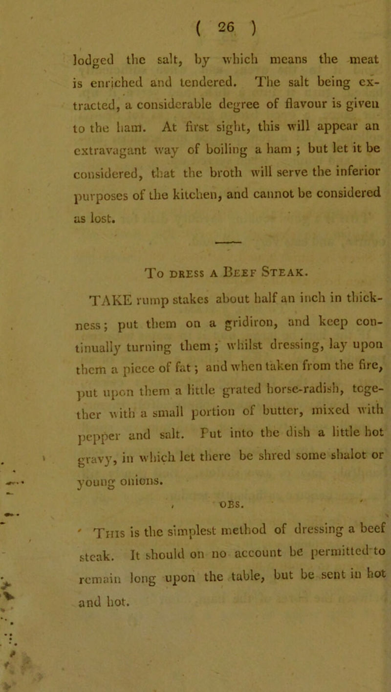 lodged the salt, by which means the meat is enriched and tendered. The salt being ex- tracted, a considerable degree of flavour is given to the ham. At first sight, this will appear an extravagant way of boiling a ham ; but let it be considered, that the broth will serve the inferior purposes of the kitchen, and cannot be considered as lost. To dress a Beef Steak. TAKE rump stakes about half an inch in thick- ness ; put them on a gridiron, and keep con- tinually turning them ; whilst dressing, lay upon them a piece of fat; and when taken from the fire, put upon them a little grated horse-radish, toge- ther with a small portion of butter, mixed with pepper and salt. Put into the dish a little hot gravy, in which let there be shred some shalot or young onions. , oes. ' This is the simplest method of dressing a beef steak. It should on no account be permitted to remain long upon the table, but be sent in hot and hot.