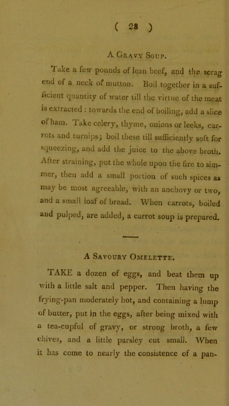 A Gravy Soup. lake a few pounds oflean beef, and the scrag end of a neck of mutton. Boil together in a suf- ficient quantity of water till the virtue of the meat is extracted : towards the end of boiling, add a slice oi ham. Take celery, thyme, onions or leeks, car- lots and turnips j boil these till sufficiently soft for squeezing, and add the juice to the above broth. After straining, put the whole upon the fire to sim- mei, then add a small portion of such spices as may be most agreeable, with an anchovy or two, and a small loaf of bread. When carrots, boiled and pulped, are added, a carrot soup is prepared. A Savoury Omelette. TAKE a dozen of eggs, and beat them up with a little salt and pepper. Then having the lrjdng-pan moderately hot, and containing a lump of butter, put in the eggs, after being mixed with a tea-cupful of gravy, or strong broth, a few chives, and a little parsley cut small. When it has come to nearly the consistence of a pan-