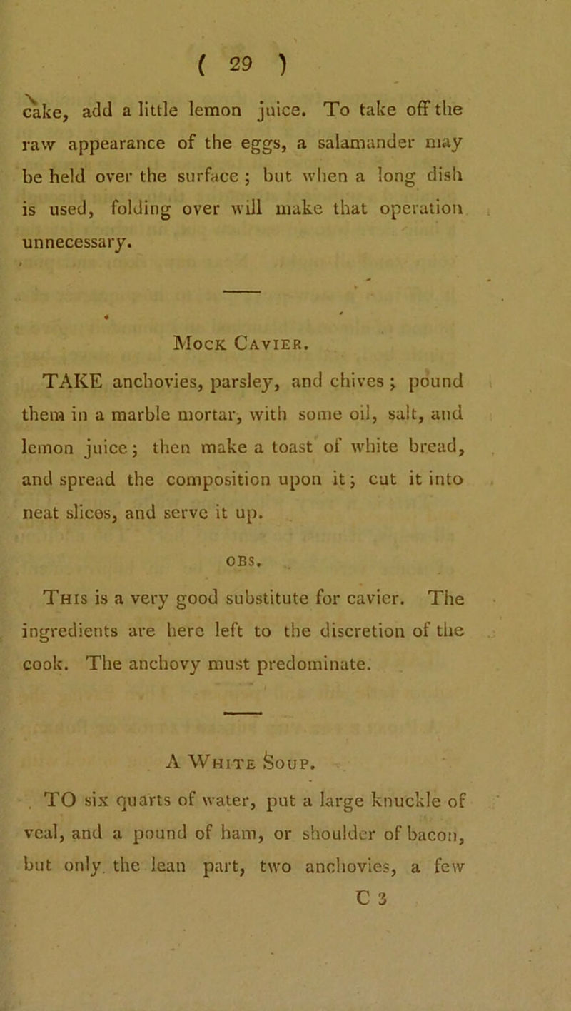 cake, add a little lemon juice. To take off the raw appearance of the eggs, a salamander may be held over the surface ; but when a long dish is used, folding over will make that operation unnecessary. Mock Cavier. TAKE anchovies, parsley, and chives ; pound them in a marble mortar, with some oil, salt, and lemon juice; then make a toast of white bread, and spread the composition upon it; cut it into neat slices, and serve it up. OBS. This is a very good substitute for cavier. The ingredients are here left to the discretion of the cook. The anchovy must predominate. A White Soup. TO six quarts of water, put a large knuckle of veal, and a pound of ham, or shoulder of bacon, but only, the lean part, two anchovies, a few C 3