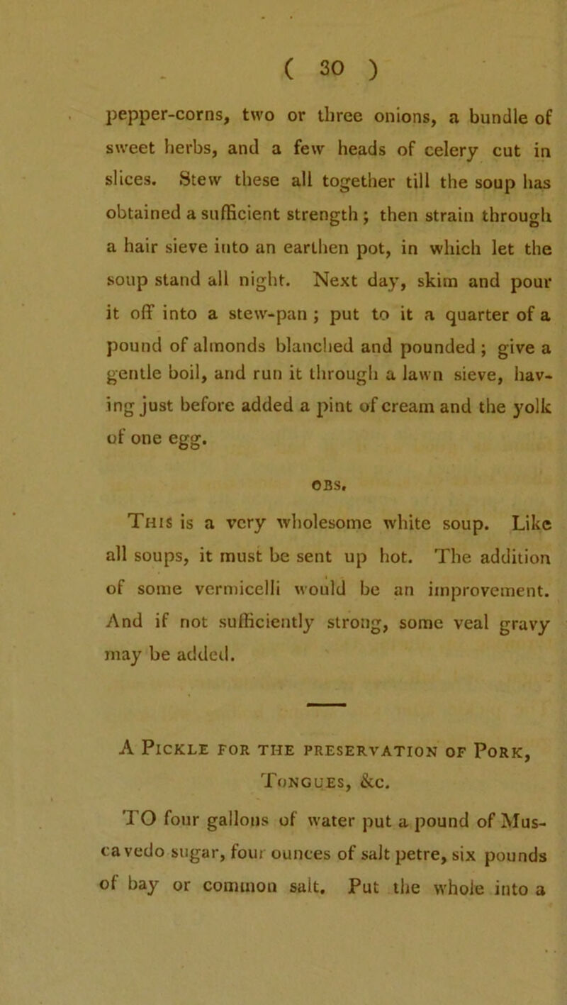 pepper-corns, two or three onions, a bundle of sweet herbs, and a few heads of celery cut in slices. Stew these all together till the soup has obtained a sufficient strength ; then strain through a hair sieve into an earthen pot, in which let the soup stand all night. Next day, skim and pour it off into a stew-pan ; put to it a quarter of a pound of almonds blanched and pounded; give a gentle boil, and run it through a lawn sieve, hav- ing just before added a pint of cream and the yolk of one egg. OBS. This is a very wholesome white soup. Like all soups, it must be sent up hot. The addition of some vermicelli would be an improvement. And if not sufficiently strong, some veal gravy may be added. A Pickle for the preservation of Pork, Tongues, &c. TO four gallons of water put a pound of Mus- cavedo sugar, four ounces of salt petre, six pounds of bay or common salt. Put the whole into a