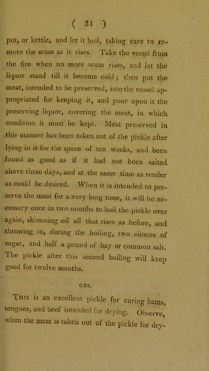 re- pot, or kettle, and let it boil, taking care to move the scum as it rises. Take the vessel from the fire when no more scum rises, and Jet the liquor stand till it become cold ; then put the meat, intended to be preserved, into the vessel ap- propriated for keeping it, and pour upon it the preserving liquor, covering the meat, in which condition it must be kept. Meat preserved in this manner has been taken out of the pickle after lying in it for the space of ten weeks, and been found as good as if it had not been salted above three days, and at the same time as tender as could be desired. When it is intended to pre- serve the meat for a very long time, it will be ne- cessary once in two months to boil the pickle over again, skimming off all that rises as before, and throwing in, during the boiling, two ounces of sugar, and half a pound of bay or common salt. Pile pickle after this second boiling will keep good for twelve months. OBS. This is an excellent pickle for curing hams, tongues, and beef intended for drying. Observe' when the meat is taken out of the pickle for dry-