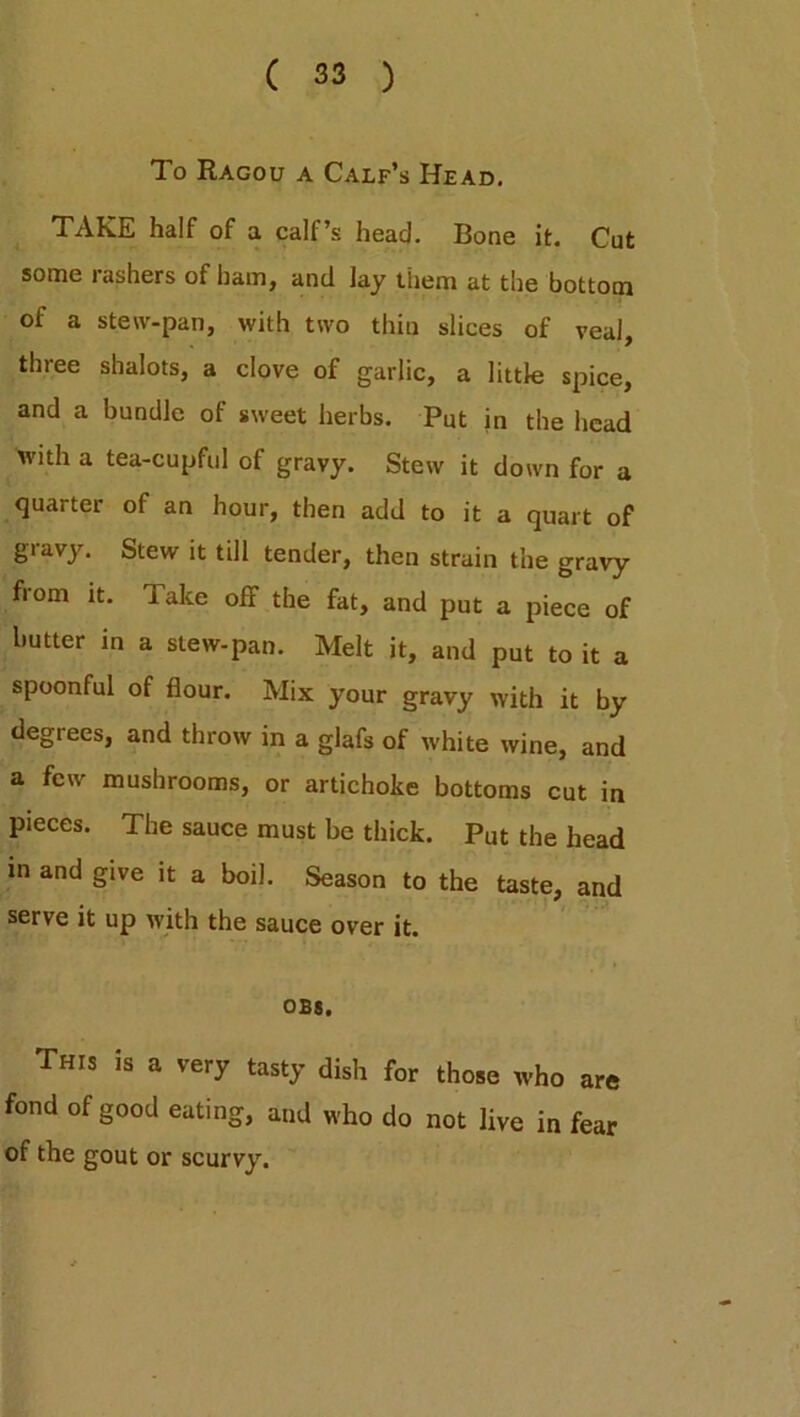 To Ragou a Calf’s Head. TAKE half of a calf’s head. Bone it. Cut some rashers of ham, and lay them at the bottom of a stew-pan, with two thin slices of veal, three shalots, a clove of garlic, a little spice, and a bundle of sweet herbs. Put in the head with a tea-cupful of gravy. Stew it down for a quarter of an hour, then add to it a quart of gravy. Stew it till tender, then strain the gravy from it. Take off the fat, and put a piece of butter in a stew-pan. Melt it, and put to it a spoonful of flour. Mix your gravy with it by degrees, and throw in a glafs of white wine, and a few mushrooms, or artichoke bottoms cut in pieces. The sauce must be thick. Put the head in and give it a boil. Season to the taste, and serve it up with the sauce over it. obs. This is a very tasty dish for those who are fond of good eating, and who do not live in fear of the gout or scurvy.