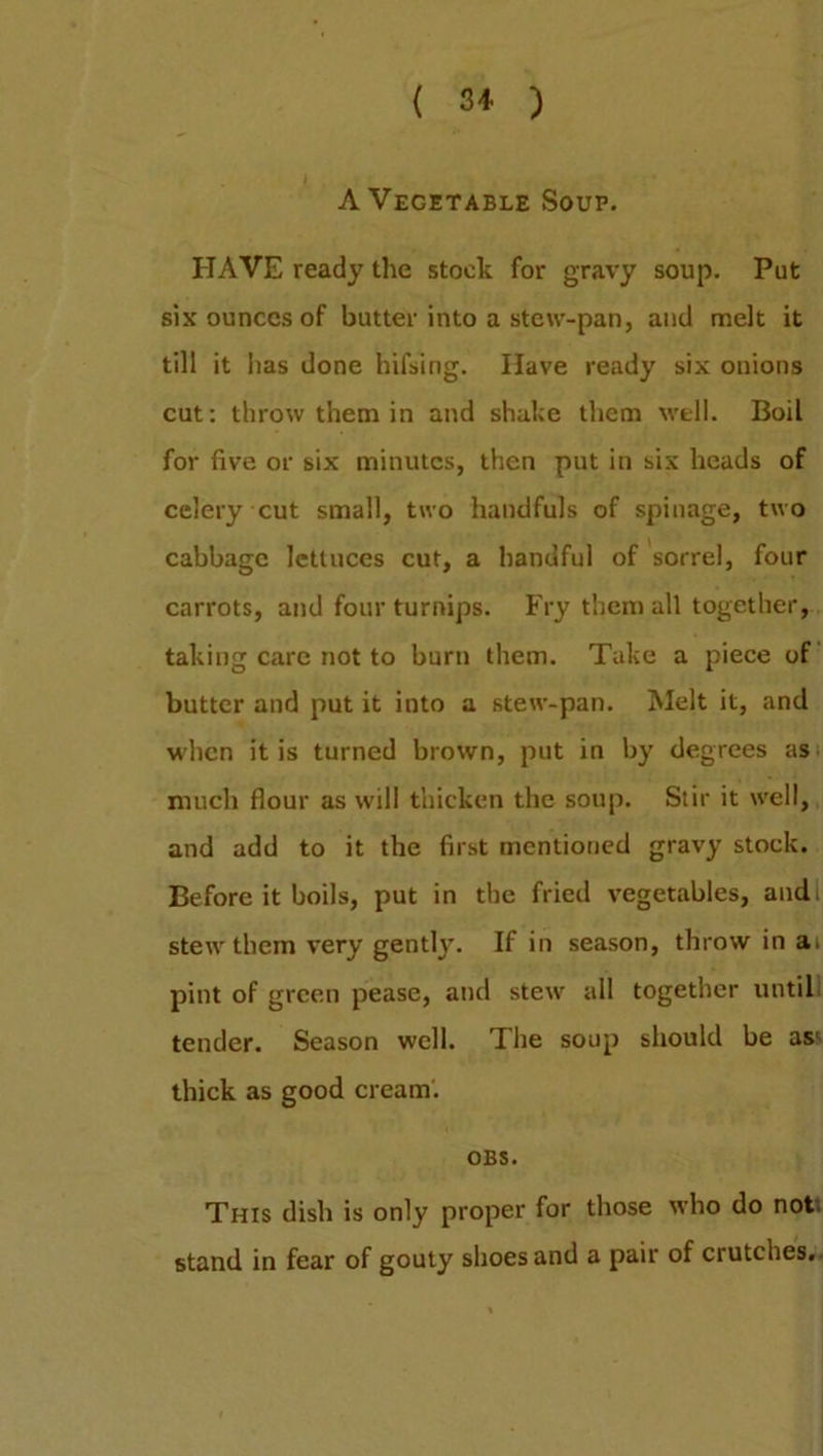 ( 3* ) A Vegetable Soup. HAVE ready the stock for gravy soup. Put six ounces of butter into a stew-pan, and melt it till it has done hifsing. Have ready six onions cut: throw them in and shake them well. Boil for five or six minutes, then put in six heads of celery cut small, two handfuls of spinage, two cabbage lettuces cut, a handful of sorrel, four carrots, and four turnips. Fry them all together, taking care not to burn them. Take a piece of butter and put it into a stew-pan. Melt it, and when it is turned brown, put in by degrees as much flour as will thicken the soup. Stir it well, and add to it the first mentioned gravy stock. Before it boils, put in the fried vegetables, andi stew them very gently. If in season, throw in a> pint of green pease, and stew all together untill tender. Season well. The soup should be as< thick as good cream. OBS. This dish is only proper for those who do not stand in fear of gouty shoes and a pair of crutches.