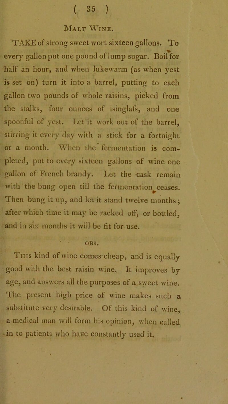 Malt Wine. TAKE of strong sweet wort sixteen gallons. To every gallon put one pound of Jump sugar. Boil for half an hour, and when lukewarm (as when yest is set on) turn it into a barrel, putting to each gallon two pounds of whole raisins, picked from the stalks, four ounces of isinglafs, and one spoonful of yest. Let it work out of the barrel, stirring it every day with a stick for a fortnight or a month. When the fermentation is com- pleted, put to every sixteen gallons of wine one gallon of French brandy. Let the cask remain with the bung open till the fermentation^ceuses. Then bung it up, and let it stand twelve months; after which time it may be racked off, or bottled, and in six months it will be fit for use. OBS. This kind of wine comes cheap, and is equally good with the best raisin wine. It improves by age, and answers all the purposes of a sweet wine. The present high price of wine makes such a substitute very desirable. Of this kind of wine, a medical man will form his opinion, when called • in to patients who have constantly used it.