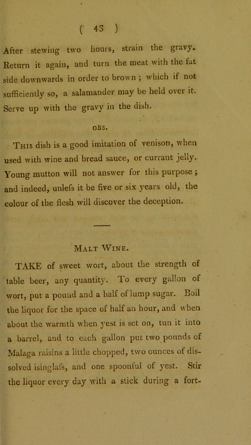 After stewing two hours, strain the gravy* Return it again, and turn the meat with the fat side downwards in order to brown ; which if not sufficiently so, a salamander may be held over it. Serve up with the gravy in the dish. OBS. This dish is a good imitation of venison, when used with wine and bread sauce, or currant jelly. Young mutton will not answer for this purpose ; and indeed, unlefs it be five or six years old, the colour of the flesh will discover the deception. Malt Wine. TAKE of sweet wort, about the strength of table beer, any quantity. To every gallon of wort, put a pound and a half oflump sugar. Boil the liquor for the space of half an hour, and when about the warmth when yest is set on, tun it into a barrel, and to each gallon put two pounds of Malaga raisins a little chopped, two ounces of dis- solved isinglafs, and one spoonful of yest. Stir the liquor every day with a stick during a fort-