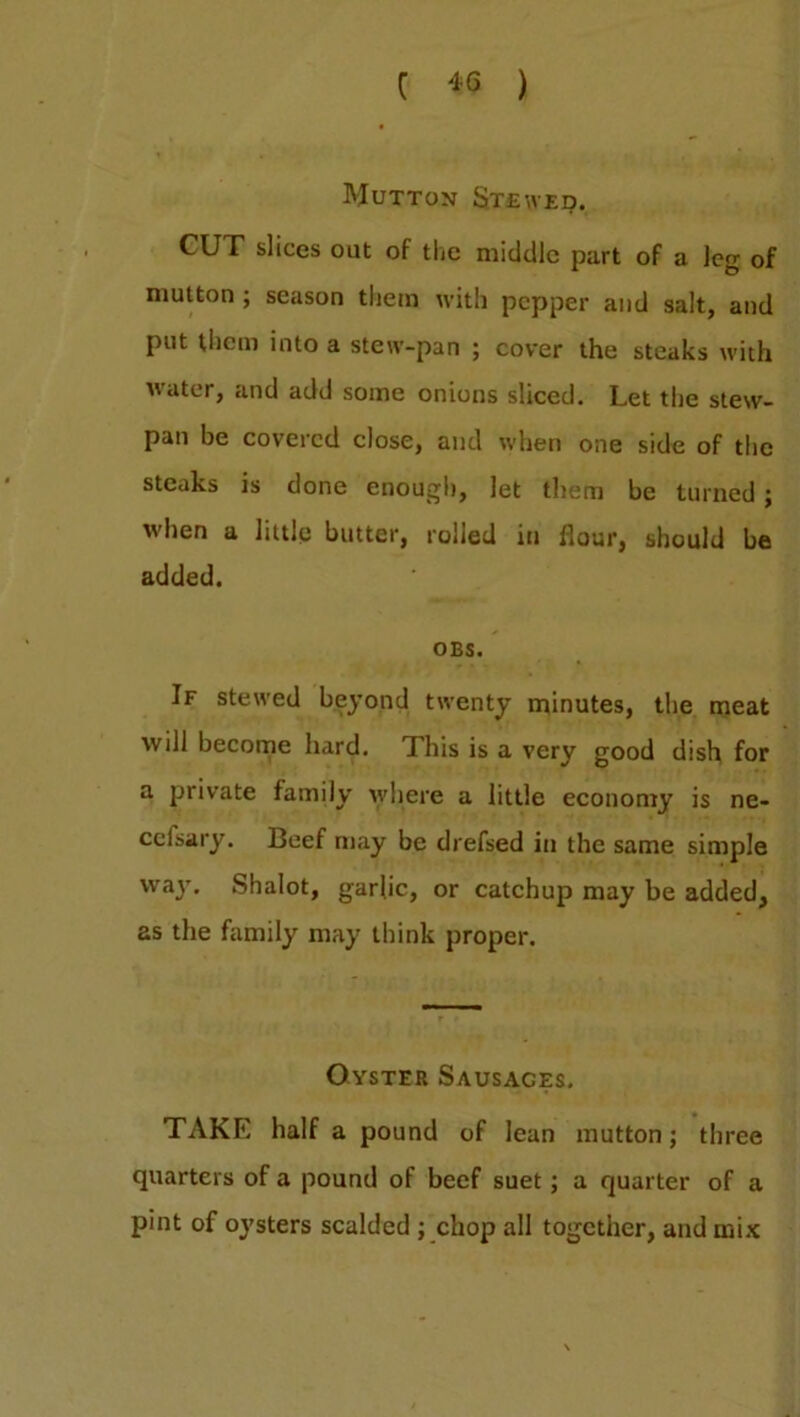 Mutton Stewed. CUT slices out of the middle part of a leg of mutton ; season them with pepper and salt, and put them into a stew-pan ; cover the steaks with water, and add some onions sliced. Let the stew- pan be covered close, and when one side of the steaks is done enough, let them be turned ; when a little butter, rolled in flour, should be added. OBS. If stewed beyond twenty minutes, the meat will become hard. This is a very good dish for a private family where a little economy is ne- ccisary. Beef may be drefsed in the same simple way. Shalot, garlic, or catchup may be added, as the family may think proper. Oyster Sausages. TAKE half a pound of lean mutton; three quarters of a pound of beef suet; a quarter of a pint of oysters scalded ; chop all together, and mix