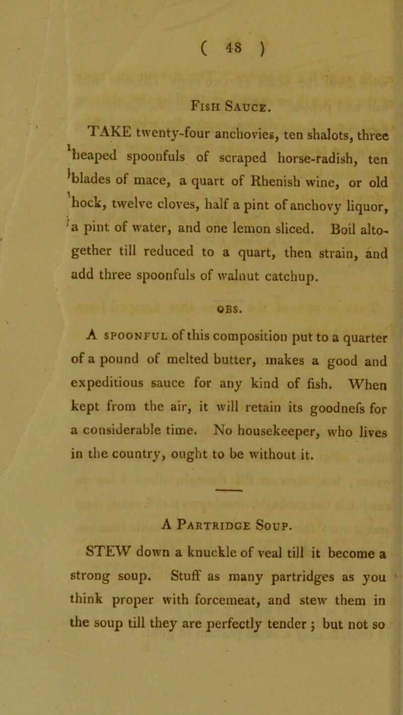 Fish Sauce. TAKE twenty-four anchovies, ten shalots, three heaped spoonfuls of scraped horse-radish, ten ^blades of mace, a quart of Rhenish wine, or old hock, twelve cloves, half a pint of anchovy liquor, a pint of water, and one lemon sliced. Boil alto- gether till reduced to a quart, then strain, and add three spoonfuls of walnut catchup. OES. A spoonful of this composition put to a quarter of a pound of melted butter, makes a good and expeditious sauce for any kind of fish. When kept from the air, it will retain its goodnefs for a considerable time. No housekeeper, who lives in the country, ought to be without it. A Partridge Soup. STEW down a knuckle of veal till it become a strong soup. Stuff as many partridges as you think proper with forcemeat, and stew them in the soup till they are perfectly tender ; but not so