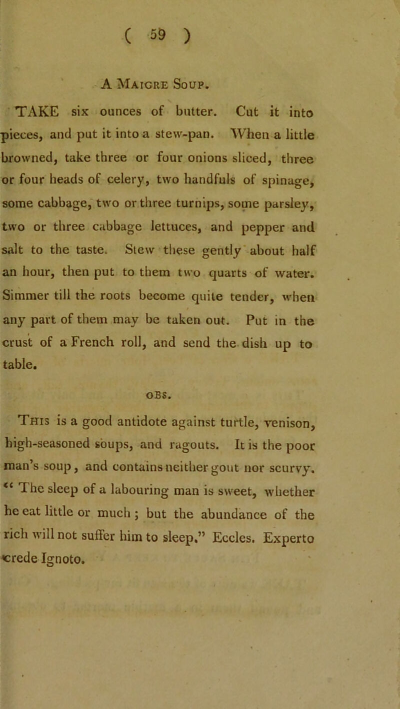 A Maigre Soup. TAKE six ounces of butter. Cut it into pieces, and put it into a stew-pan. When a little browned, take three or four onions sliced, three or four heads of celery, two handfuls of spinage, some cabbage, two or three turnips, some parsley, two or three cabbage lettuces, and pepper and salt to the taste. Stew these gently about half an hour, then put to them two quarts of water. Simmer till the roots become quite tender, when any part of them may be taken out. Put in the crust of a French roll, and send the dish up to table. OBS. This is a good antidote against turtle, venison, high-seasoned soups, and ragouts. It is the poor man’s soup, and contains neither gout nor scurvy’. “ The sleep of a labouring man is sweet, whether he eat little or much ; but the abundance of the rich will not suffer him to sleep,” Eocles. Experto crede Ignoto.