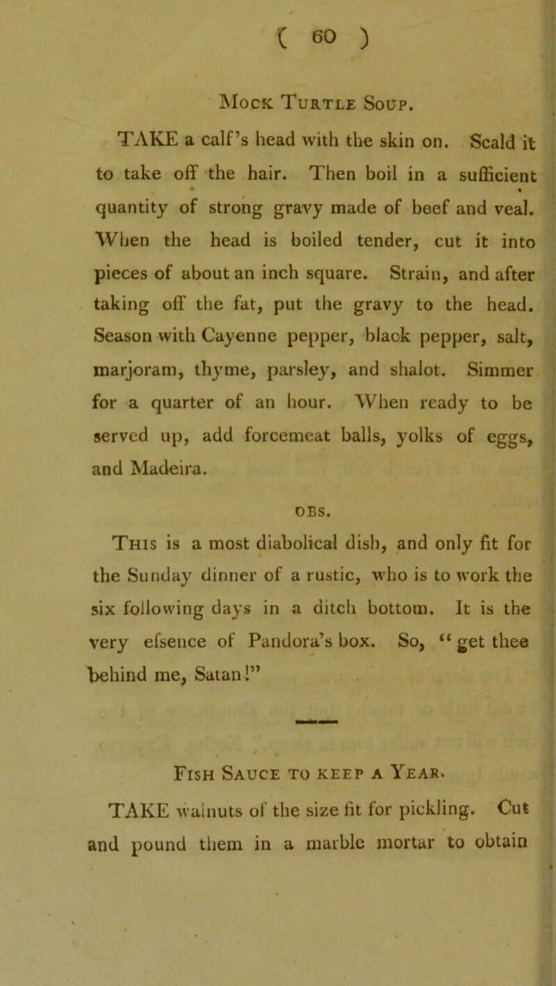 Mock Turtle Soup. TAKE a calf’s head with the skin on. Scald it to take off the hair. Then boil in a sufficient • • quantity of strong gravy made of beef and veal. When the head is boiled tender, cut it into pieces of about an inch square. Strain, and after taking off the fat, put the gravy to the head. Season with Cayenne pepper, black pepper, salt, marjoram, thyme, parsley, and shalot. Simmer for a quarter of an hour. When ready to be served up, add forcemeat balls, yolks of eggs, and Madeira. DBS. This is a most diabolical dish, and only fit for the Sunday dinner of a rustic, who is to work the six following days in a ditch bottom. It is the very efsence of Pandora’s box. So, “ get thee behind me, Satan!” Fish Sauce to keep a Year. TAKE walnuts of the size fit for pickling. Cut and pound them in a marble mortar to obtain