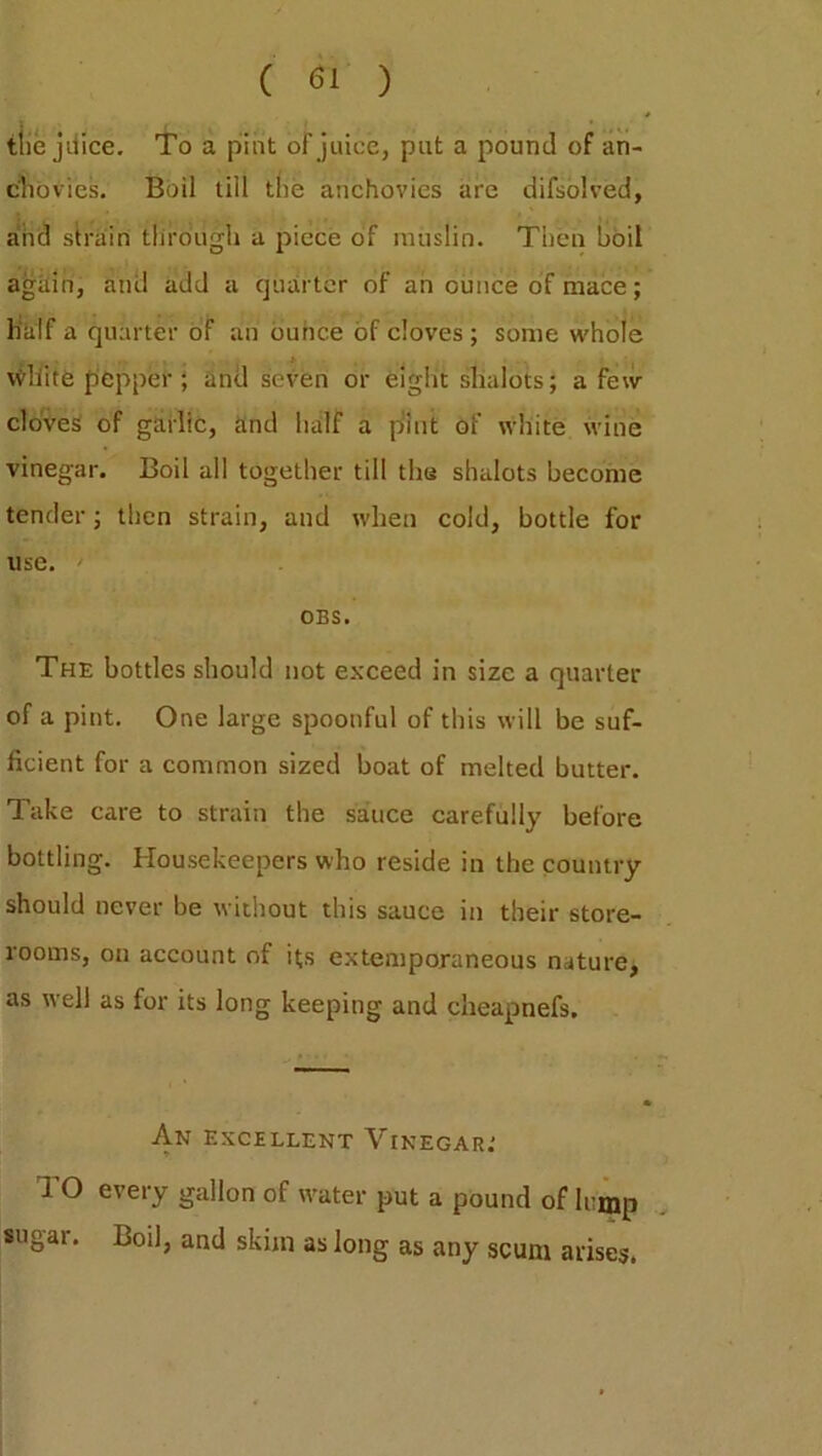 the jdice. To a pint or juice, put a pound of an- chovies. Boil till the anchovies are difsolved, and strain through a piece of muslin. Then boil again, and add a quarter of an ounce of mace; half a quarter of an ounce of cloves; some whole \vliite pepper ; and seven or eight shalots; a few cloves of garlic, and half a pint of white wine vinegar. Boil all together till the shalots become tender; then strain, and when cold, bottle for use. ' OBS. The bottles should not exceed in size a quarter of a pint. One large spoonful of this will be suf- ficient for a common sized boat of melted butter. Take care to strain the sauce carefully before bottling. Housekeepers who reside in the country should never be without this sauce in their store- rooms, on account of its extemporaneous nature, as well as for its long keeping and cheapnefs. * An excellent Vinegar: I’O every gallon of water put a pound of lump sugar. Boil, and skim as long as any scum arises.