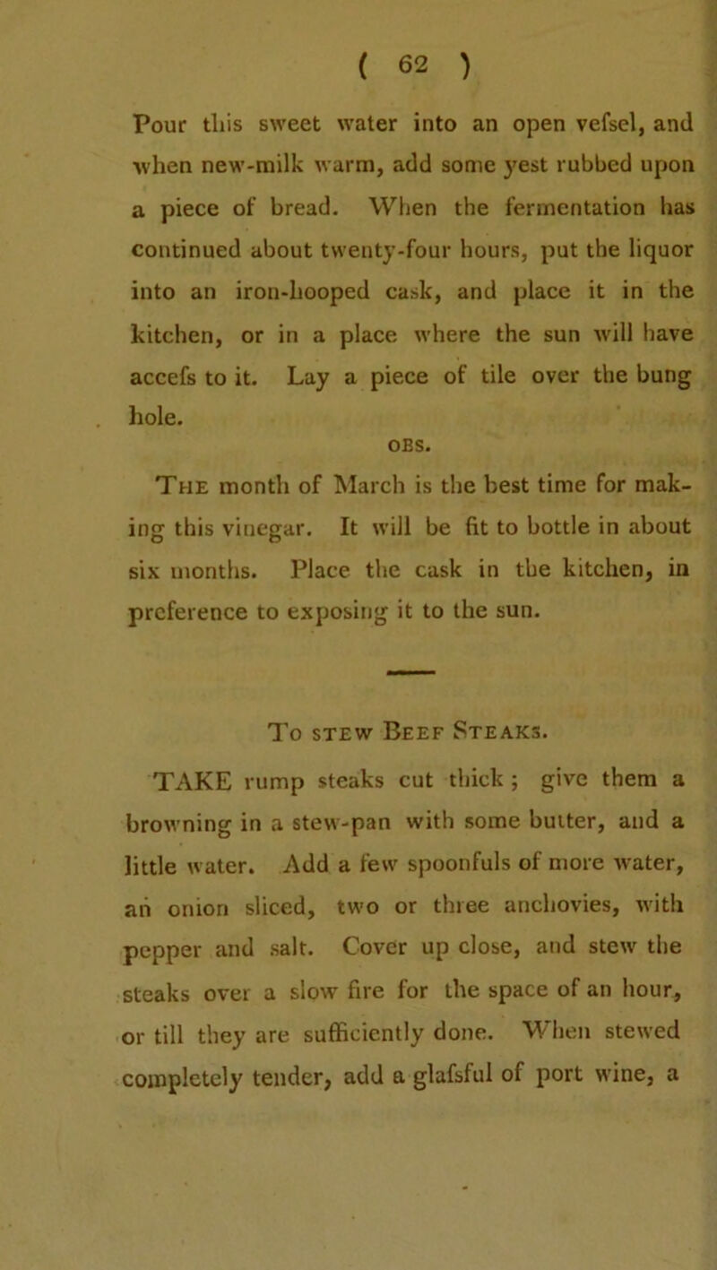 Pour this sweet water into an open vefsel, and ■when new-milk warm, add some }Test rubbed upon a piece of bread. When the fermentation has continued about twenty-four hours, put the liquor into an iron-hooped cask, and place it in the kitchen, or in a place where the sun will have accefs to it. Lay a piece of tile over the bung hole. OBS. The month of March is the best time for mak- ing this vinegar. It will be fit to bottle in about six months. Place the cask in the kitchen, in preference to exposing it to the sun. To stew Beef Steaks. TAKE rump steaks cut thick ; give them a browning in a stew-pan with some butter, and a little water. Add a few spoonfuls of more water, ah omori sliced, two or three anchovies, with pepper and salt. Cover up close, and stew the steaks over a slow fire for the space of an hour, or till they are sufficiently done. When stewed completely tender, add a glafsful of port wine, a