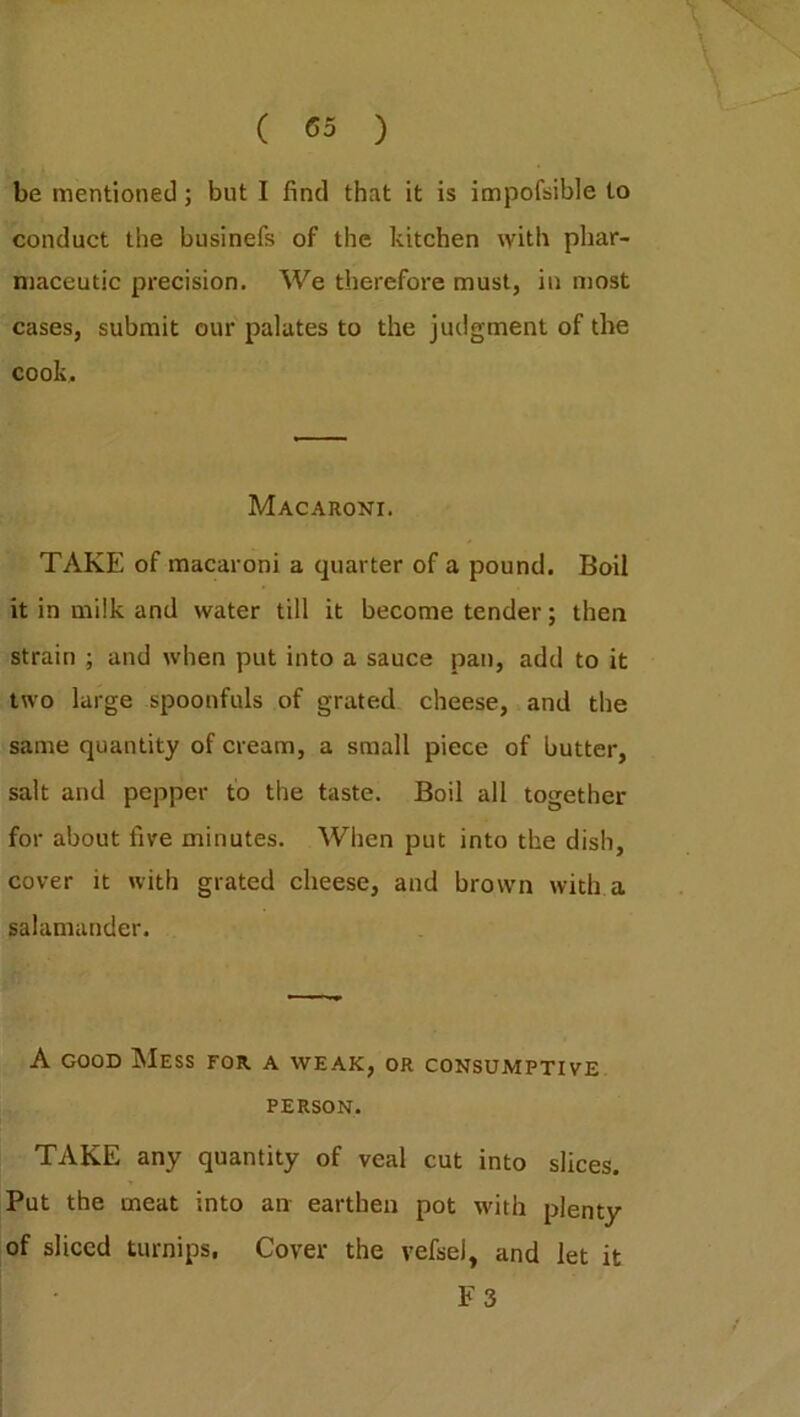 be mentioned; but I find that it is impofsible to conduct the businefs of the kitchen with phar- maceutic precision. We therefore must, in most cases, submit our palates to the judgment of the cook. Macaroni. TAKE of macaroni a quarter of a pound. Boil it in milk and water till it become tender; then strain ; and when put into a sauce pan, add to it two large spoonfuls of grated cheese, and the same quantity of cream, a small piece of butter, salt and pepper to the taste. Boil all together for about five minutes. When put into the dish, cover it with grated cheese, and brown with a salamander. A good Mess for a weak, or consumptive PERSON. TAKE any quantity of veal cut into slices. Put the meat into an earthen pot with plenty of sliced turnips, Cover the vefsel, and let it F 3