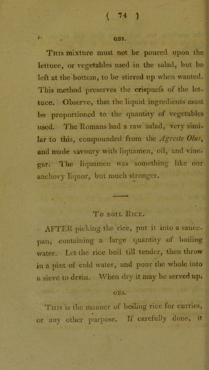 . OBS. This mixture must not be poured upon the lettuce, or vegetables used in the salad, but bo left at the bottom, to be stirred up when wanted. This method preserves the crispnefs of the let- tuce. Observe, that the liquid ingredients must be proportioned to the quantity of vegetables used. The Romans had a raw salad, very simi- lar to this, compounded from the Agrcste Glut, and made savoury with liquamen, oil, and vine- gar. The liquamen was something like our anchovy liquor, but much stronger. To boil Rice. AFTER picking the rice, put it into a sauce- pan, containing a large quantity of boiling water. Let the rice boil till tender, then throw in a pint of cold water, and pour the whole into a sieve to drain. When dry it may be served up. OBS. This is the manner of boiling rice for curries, or any other purpose. If carefully done, it