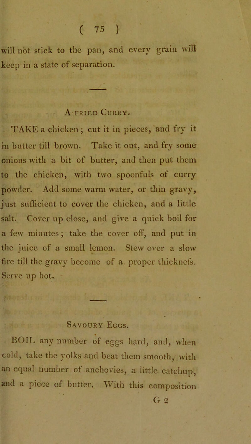 will not stick to the pan, and every grain will keep in a state of separation. A fried Curry. TAKE a chicken ; cut it in pieces, and fry it in butter till brown. Take it out, and fry some onions with a bit of butter, and then put them to the chicken, with two spoonfuls of curry powder. Add some warm water, or thin gravy, just sufficient to cover the chicken, and a little salt. Cover up close, and give a quick boil for a few minutes; take the cover off, and put in the juice of a small lemon. Stew over a slow fire till the gravy become of a, proper thieknefs. Serve up hot. Savoury Eggs. BOIL any number of eggs hard, and, when cold, take the yolks and beat them smooth, with an equal number of anchovies, a little catchup, and a piece of butter. With this composition G 2