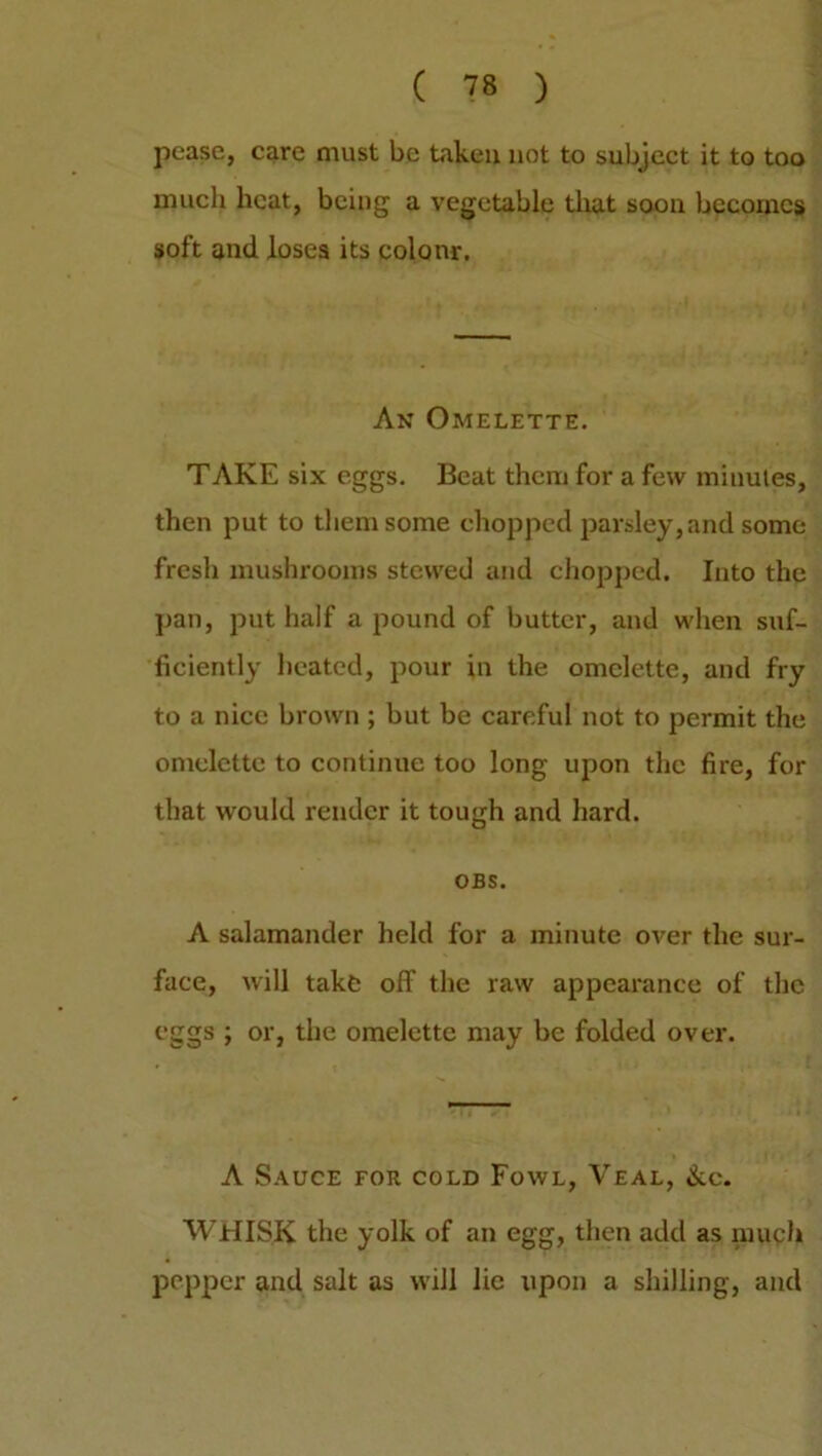 pease, care must be taken not to subject it to too much heat, being a vegetable that soon becomes soft and loses its colour. An Omelette. TAKE six eggs. Beat them for a few minutes, then put to them some chopped parsley, and some fresh mushrooms stewed and chopped. Into the pan, put half a pound of butter, and when suf- ficiently heated, pour in the omelette, and fry to a nice brown ; but be careful not to permit the omelette to continue too long upon the fire, for that would render it tough and hard. OBS. A salamander held for a minute over the sur- face, will take off the raw appearance of the eggs ; or, the omelette may be folded over. A Sauce for cold Fowl, Veal, &c. WHISK the yolk of an egg, then add as much pepper and salt as will lie upon a shilling, and