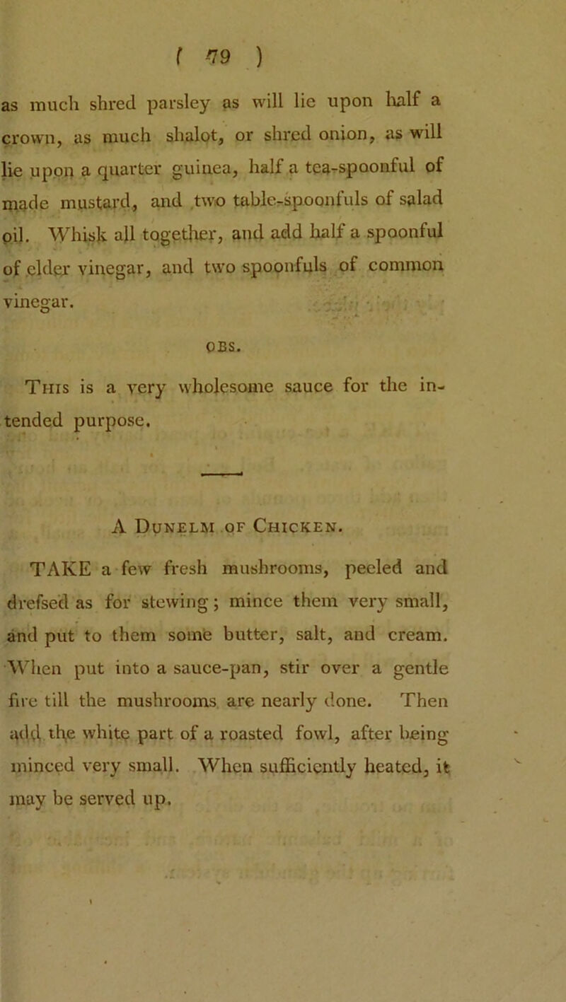 f *19 ) as much shred parsley as will lie upon half a crown, as much shalot, or shred onion, as will lie upon a quarter guinea, half a tea-spoonful of made mustard, and two table-spoonfuls of salad oil. Whisk all together, and add half a spoonful of elder vinegar, and two spoonfuls of common vinegar. OBS. This is a very wholesome sauce for the in- tended purpose. A Dunelm of Chicken. TAKE a few fresh mushrooms, peeled and drefsed as for stewing; mince them very small, and put to them some butter, salt, and cream. When put into a sauce-pan, stir over a gentle fire till the mushrooms are nearly done. Then add th,e white part of a roasted fowl, after being minced very small. When sufficiently heated, it may be served up.