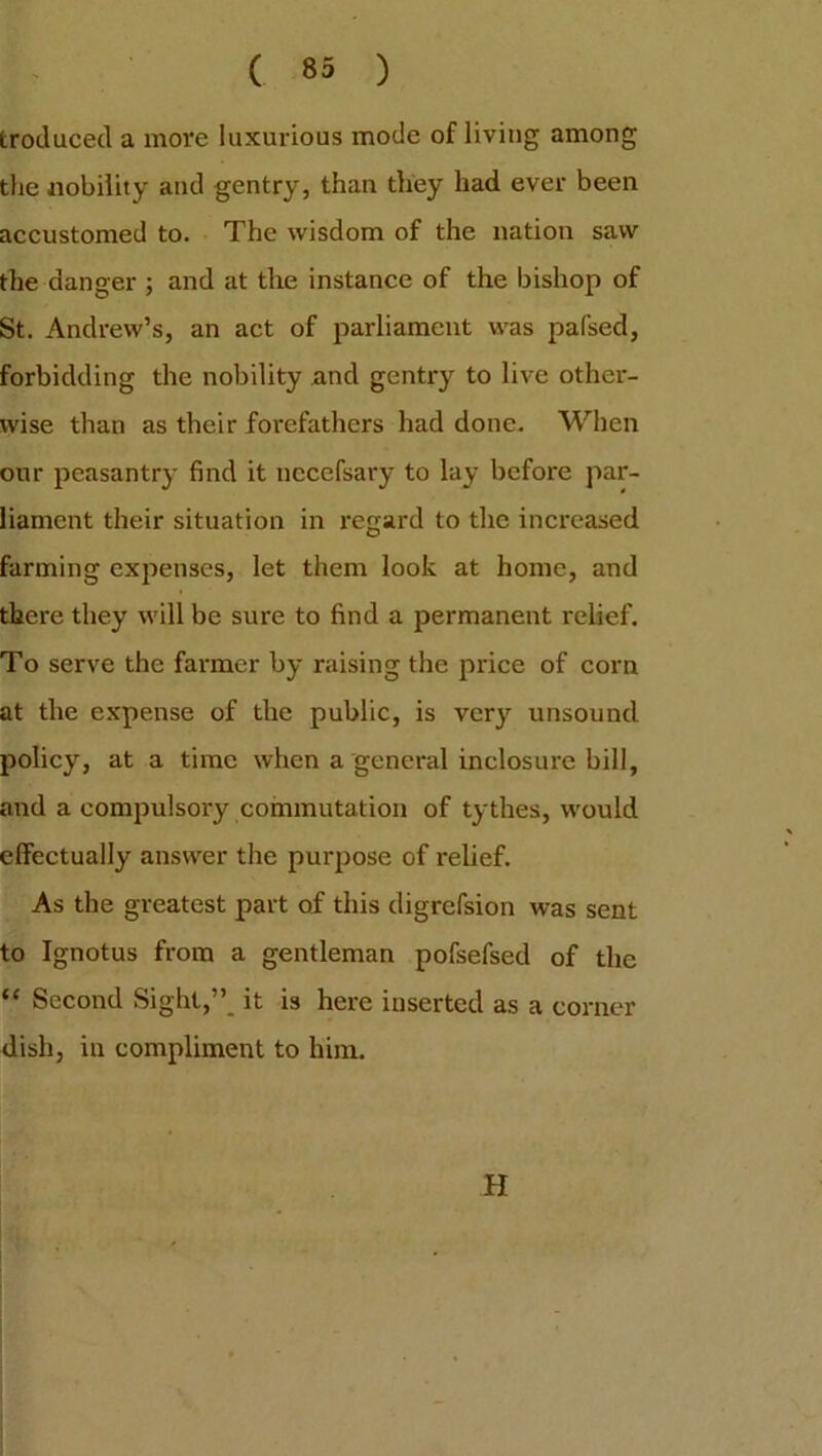 Produced a more luxurious mode of living among the nobility and gentry, than they had ever been accustomed to. The wisdom of the nation saw the danger ; and at the instance of the bishop of St. Andrew’s, an act of parliament was pafsed, forbidding the nobility and gentry to live other- wise than as their forefathers had done. When our peasantry find it necefsary to lay before par- liament their situation in regard to the increased farming expenses, let them look at home, and there they will be sure to find a permanent relief. To serve the farmer by raising the price of corn at the expense of the public, is very unsound policy, at a time when a general inclosure bill, and a compulsory commutation of tythes, would effectually answer the purpose of relief. As the greatest part of this digrefsion was sent to Ignotus from a gentleman pofsefsed of the “ Second Sight,” it i3 here inserted as a corner dish, in compliment to him. H