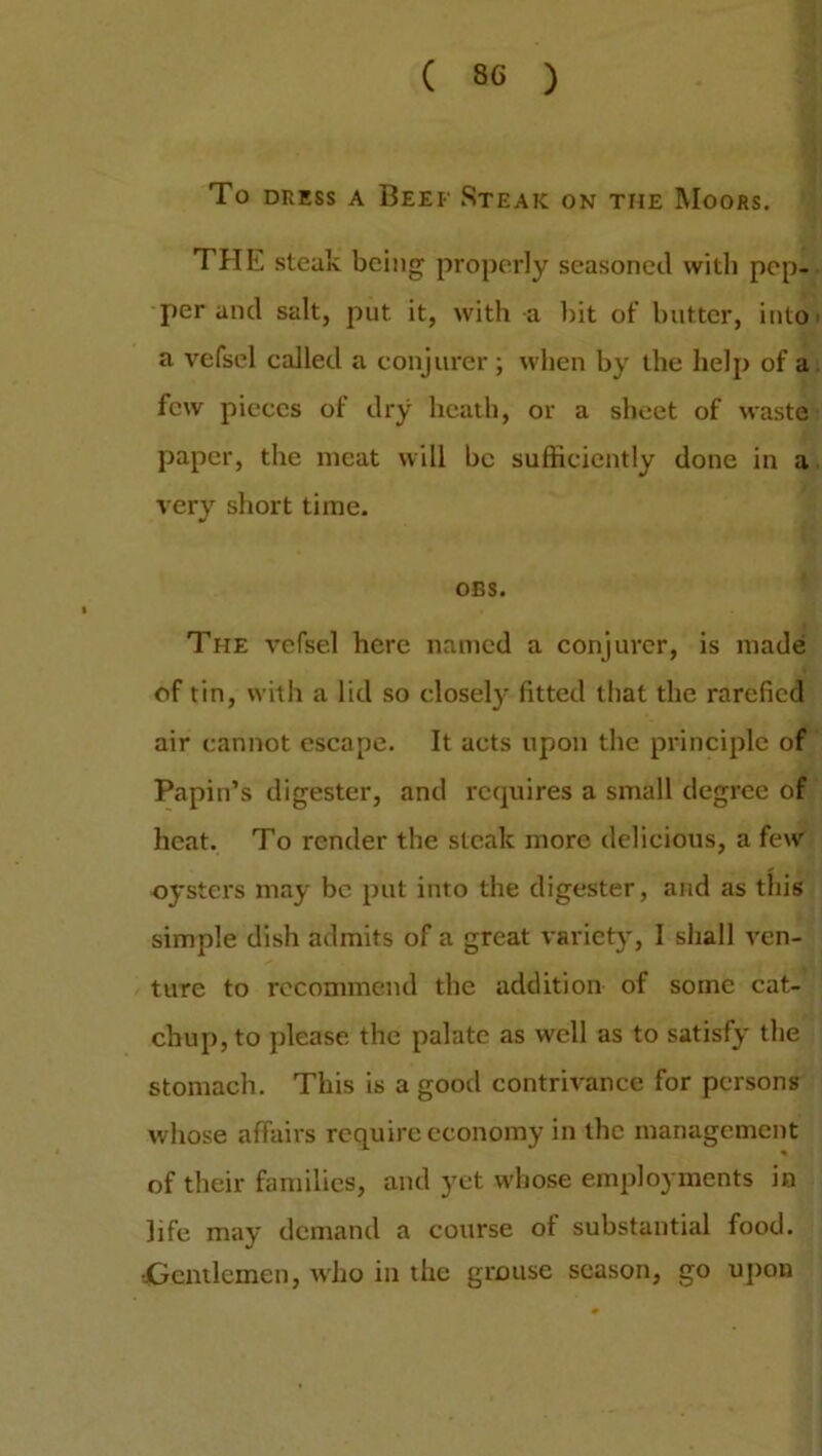 To dress a Beef Steak on the Moors. THE steak being properly seasoned with pep- per and salt, put it, with a bit of butter, into a vefsel called a conjurer ; when by the help of a few pieces of dry heath, or a sheet of waste paper, the meat will be sufficiently done in a very short time. OBS. The vefsel here named a conjurer, is made of tin, with a lid so closely fitted that the rarefied air cannot escape. It acts upon the principle of Papin’s digester, and requires a small degree of heat. To render the steak more delicious, a few oysters may be put into the digester, and as this simple dish admits of a great variety, I shall ven- ture to recommend the addition of some cat- chup, to please the palate as well as to satisfy the stomach. This is a good contrivance for persons whose affairs require economy in the management of their families, and yet whose employments in life may demand a course ot substantial food. ••Gentlemen, who in the grouse season, go upon
