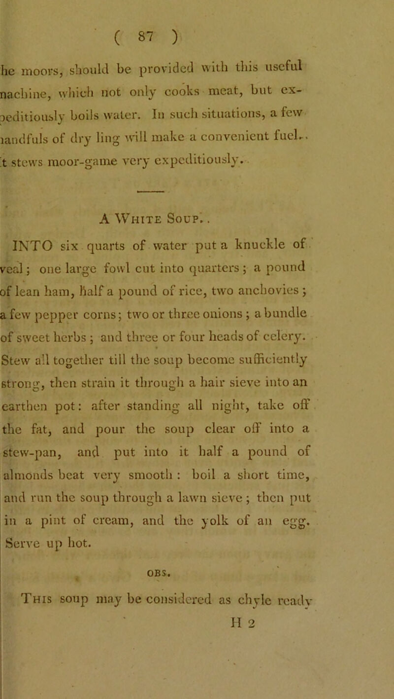 he moors, should be provided with this useful nachine, which not only cooks meat, but ex- peditiously bods water. In such situations, a few tandfuls of dry ling will make a convenient fuel-. t stews moor-game very expeditiously. A White Soup. . INTO six quarts of water put a knuckle of veal; one large fowl cut into quarters ; a pound of lean ham, half a pound of rice, two anchovies ; a few pepper corns; two or three onions ; a bundle of sweet herbs ; and three or four heads of celery. Stew all together till the soup become sufficiently strong, then strain it through a hair sieve into an earthen pot: after standing all night, take off the fat, and pour the soup clear off into a stew-pan, and put into it half a pound of almonds beat very smooth : boil a short time, and run the soup through a lawn sieve ; then put in a pint of cream, and the yolk of an egg. Serve up hot. OBS. This soup may be considered as chyle readv H 2