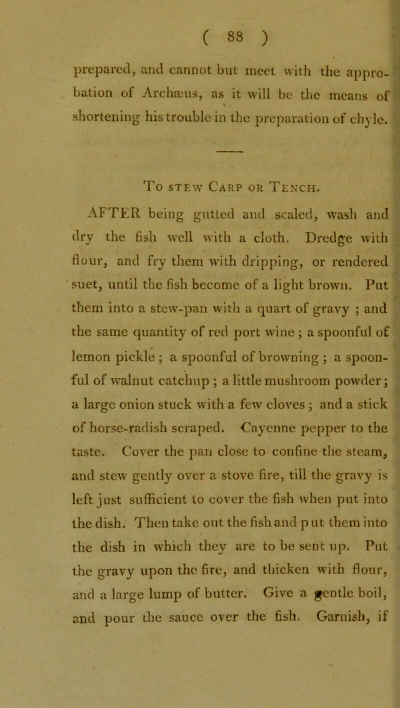 prepared, and cannot but meet with the appro- bation of Archacus, as it will be the means of \ / shortening his trouble in the preparation of chyle. To stew Carp or Tench. AFTER being gutted and scaled, wash and dry the fish well with a cloth. Dredge with flour, and fry them with dripping, or rendered suet, until the fish become of a light brown. Put them into a stew-pan with a quart of gravy ; and the same quantity of red port wine; a spoonful of lemon pickle ; a spoonful of browning ; a spoon- ful of walnut catchup ; a little mushroom powder; a large onion stuck with a few cloves ; and a stick of horse-radish scraped. Cayenne pepper to the taste. Cover the pan close to confine the steam, and stew gently over a stove fire, till the gravy is left just sufficient to cover the fish when put into the dish. Then take out the fish and p ut them into the dish in which they are to be sent up. Put the gravy upon the fire, and thicken with flour, and a large lump of butter. Give a gentle boil, and pour the sauce over the fish. Garnish, if