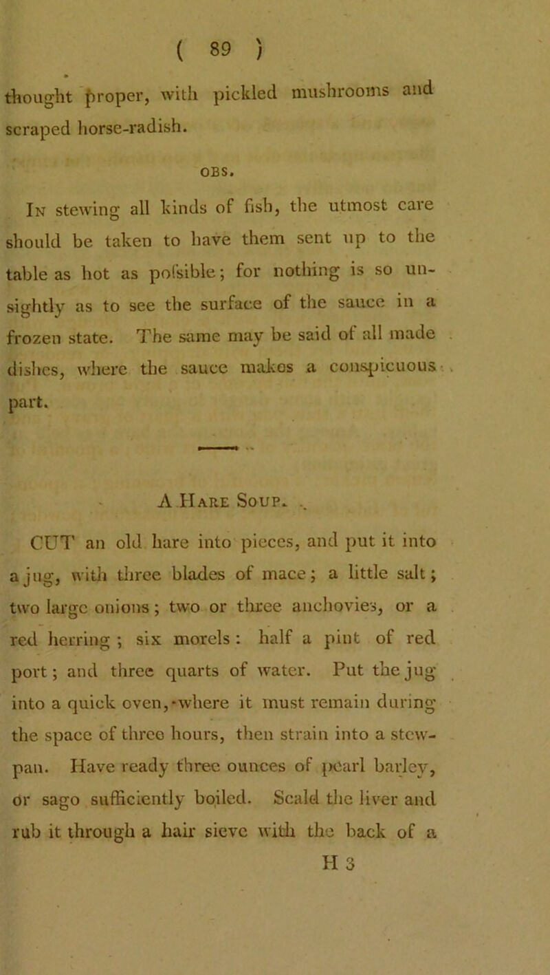 thought proper, with pickled mushrooms and scraped horse-radish. OBS. In stewing all kinds of fish, the utmost care should be taken to have them sent up to the table as hot as pofsible; for nothing is so un- sightly as to see the surface of the sauce in a frozen state. The same may be said of all made dishes, where the sauce makes a conspicuous part. A Hare Soup. .. CUT an old hare into pieces, and put it into a jug, with three blades of mace; a little salt; two large onions; two or three anchovies, or a red herring ; six morels: half a pint of red port; and three quarts of water. Put the jug into a quick oven,'where it must remain during the space of three hours, then strain into a stew- pan. Have ready three ounces of pearl barley, or sago sufficiently boiled. Scald the liver and rub it through a hair sieve with the back of a H 3