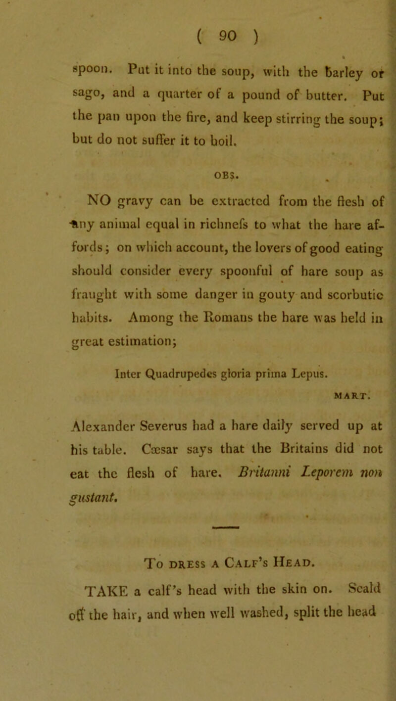 spoon. Put it into the soup, with the barley of sago, and a quarter of a pound of butter. Put the pan upon the fire, and keep stirring the soup; but do not suffer it to boil. OB3. NO gravy can be extracted from the flesh of -ftny animal equal in richnefs to what the hare af- fords; on which account, the lovers of good eating should consider every spoonful of hare soup as fraught with some danger in gouty and scorbutic habits. Among the Romans the hare was held in great estimation; Inter Quatlrupedes gloria priina Lepus. MART. Alexander Severus had a hare daily served up at his table. Coesar says that the Britains did not eat the flesh of hare. Britanni Leporem non gustant. To dress a Calf’s Head. TAKE a calf’s head with the skin on. Scald off' the hair, and when well washed, split the head