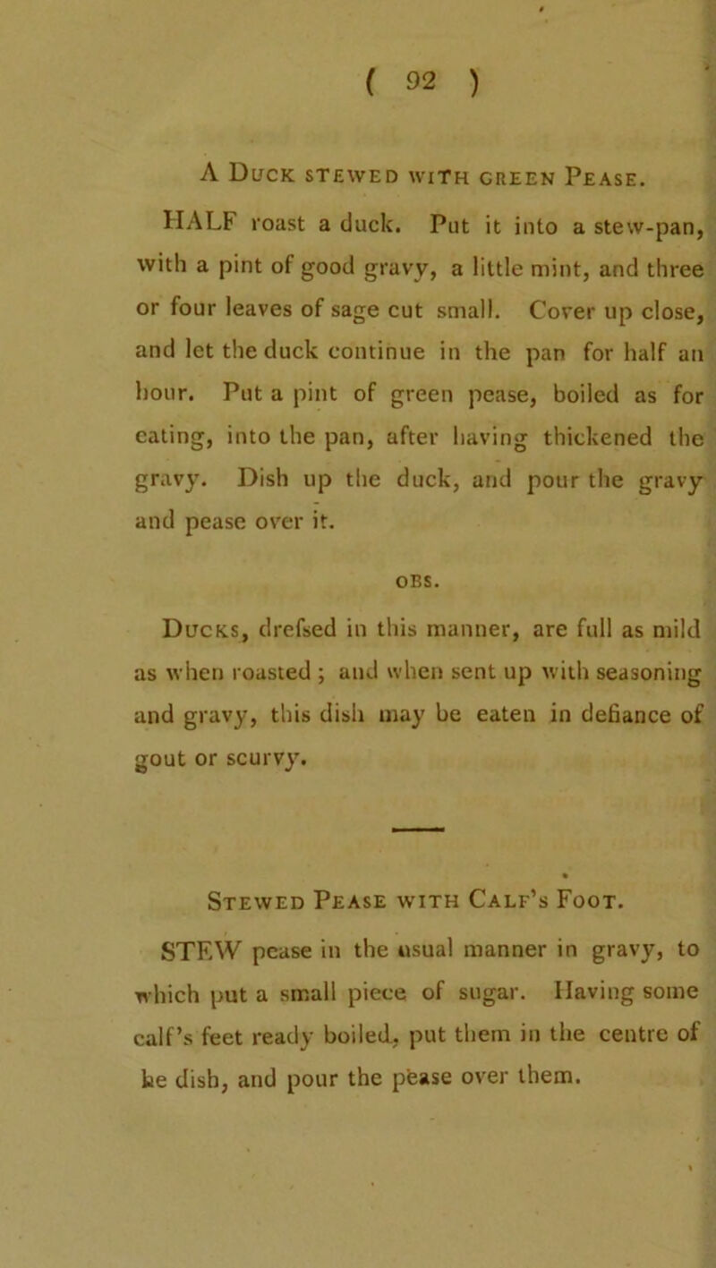 ( 02 ) A Duck stewed with green Pease. HALF roast a duck. Put it into a stew-pan, with a pint of good gravy, a little mint, and three or four leaves of sage cut small. Cover up close, and let the duck continue in the pan for half an hour. Put a pint of green pease, boiled as for eating, into the pan, after having thickened the gravy. Dish up the duck, and pour the gravy and pease over it. OBS. Ducks, drefsed in this manner, are full as mild as when roasted ; and when sent up with seasoning and gravy, this dish may be eaten in defiance of gout or scurvy. Stewed Pease with Calf’s Foot. STF.W pease in the usual manner in gravy, to which put a small piece of sugar. Having some calf’s feet ready boiled, put them in the centre of be dish, and pour the pease over them.