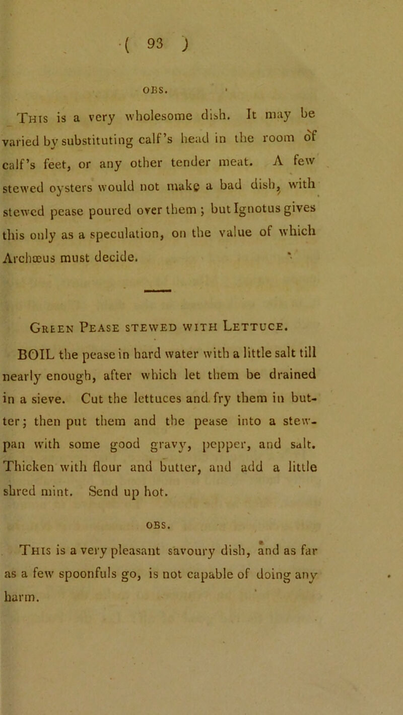 OBS. This is a very wholesome dish. It may be varied by substituting calf’s head in the room of calf’s feet, or any other tender meat. A few stewed oysters would not make a bad ciish^ with stewed pease poured over them ; but Ignotus gives this only as a speculation, on the value of which Archocus must decide. Green Pease stewed with Lettuce. BOIL the pease in hard water with a little salt till nearly enough, after which let them be drained in a sieve. Cut the lettuces and fry them in but- ter; then put them and the pease into a stew- pan with some good gravy, pepper, and salt. Thicken with flour and butter, and add a little shred mint. Send up hot. OBS. This is a very pleasant savoury dish, and as far as a fetv spoonfuls go, is not capable of doing any harm.