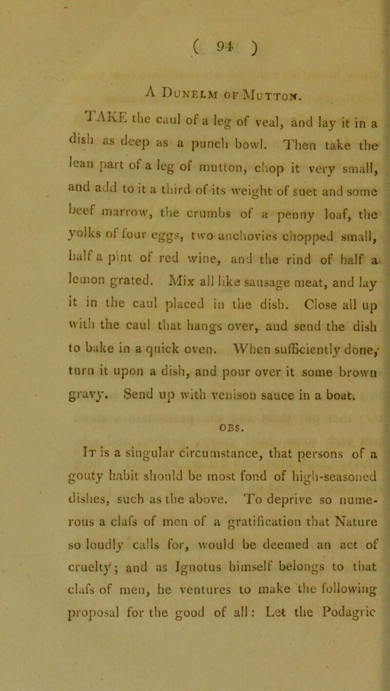 A Dunelm of Mutton. i AKL tlie caul oi a leg of veal, and lay it in a dish as deep as a punch bowl. Then take the lean part of a leg of mutton, chop it very small, and add to it a third of its weight of suet and some beef marrow, the crumbs of a penny loaf, the yolks of lour eggs, two anchovies chopped small, half a pint of red wine, and the rind of half a lemon grated. Mix all like sausage meat, and lay it in the caul placed in the dish. Close all up with the caul that hangs over, and send the dish to bake in a quick oven. When sufficiently done, turn it upon a dish, and pour over it some brown gravy. Send up with venison sauce in a boat. OBS. It is a singular circumstance, that persons of a gouty habit should be most fond of high-seasoned dishes, such as the above. To deprive so nume- rous a clafs of men of a gratification that Nature so loudly calls for, would be deemed an act of cruelty; and as Ignotus himself belongs to that clafs of men, he ventures to make the following proposal for the good of all: Let the Podagric
