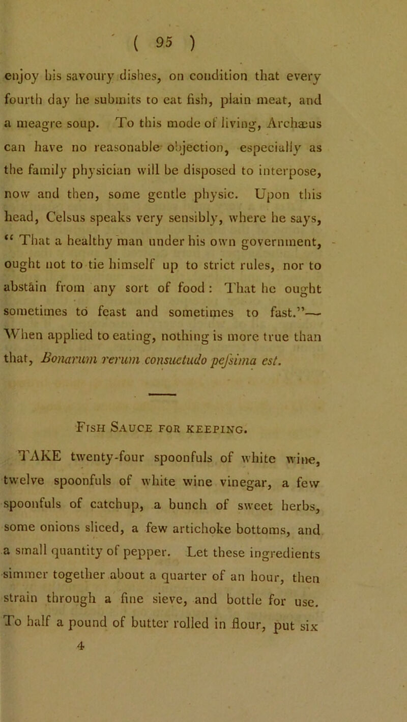 enjoy bis savoury dishes, on condition that every fourth day he submits to eat fish, plain meat, and a meagre soup. To this mode of living, Archaeus can have no reasonable objection, especially as the family physician will be disposed to interpose, now and then, some gentle physic. Upon this head, Celsus speaks very sensibly, where he says, f< That a healthy man under his own government, ought not to tie himself up to strict rules, nor to abstain from any sort of food : That he ought sometimes to feast and sometimes to fast.”— When applied to eating, nothing is more true than that, Bonarum rerum consuctudo pejsima est. Fish Sauce for keeping. TAKE twenty-four spoonfuls of white wine, twelve spoonfuls of white wine vinegar, a few spoonfuls of catchup, a bunch of sweet herbs, some onions sliced, a few artichoke bottoms, and a small quantity of pepper. Let these ingredients simmer together about a quarter of an hour, then strain through a fine sieve, and bottle for use. To half a pound of butter rolled in flour, put six 4