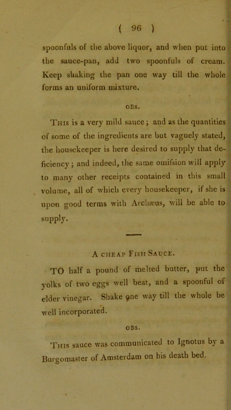 spoonfuls of the above liquor, and when put into the sauce-pan, add two spoonfuls of cream. Keep shaking the pan one way till the whole forms an uniform mixture. OBS. This is a very mild sauce ; and as the quantities of some of the ingredients are but vaguely stated, the housekeeper is here desired to supply that de- ficiency ; and indeed, the same omifsion will apply to many other receipts contained in this small volume, all of which every housekeeper, if she is upon good terms with Archaeus, will be able to supply. A cheap Fish Sauce. TO half a pound of melted butter, put the yolks of two eggs well beat, and a spoonful of elder vinegar. Shake yne way till the whole be well incorporated. OBS. This sauce was communicated to Ignotus by a Burgomaster of Amsterdam on his death bed.