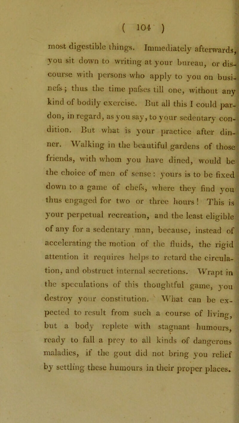 ( lot ) most digestible things. Immediately afterwards, you sit down to writing at your bureau, or dis- course with persons who apply to you on busi- nefs; thus the time pafses till one, without any kind of bodily exercise. But all this I could par- don, in regard, as you say, to your sedentary- con- dition. But what is your practice after din- ner. Walking in the beautiful gardens of those friends, with whom you have dined, would be the choice of men of sense : yours is to be fixed down to a game of chefs, where they find you thus engaged for two or three hours! This is your perpetual recreation, and the least eligible of any for a sedentary man, because, instead of accelerating the motion of the fluids, the rigid attention it requires helps to retard the circula- tion, and obstruct internal secretions. Wrapt in the speculations of this thoughtful game, you destroy your constitution. What can be ex- pected to result from such a course of living- b 9 but a body replete with stagnant humours, ready to fall a prey to all kinds of dangerous maladies, if the gout did not bring you relief by settling these humours in their proper places.