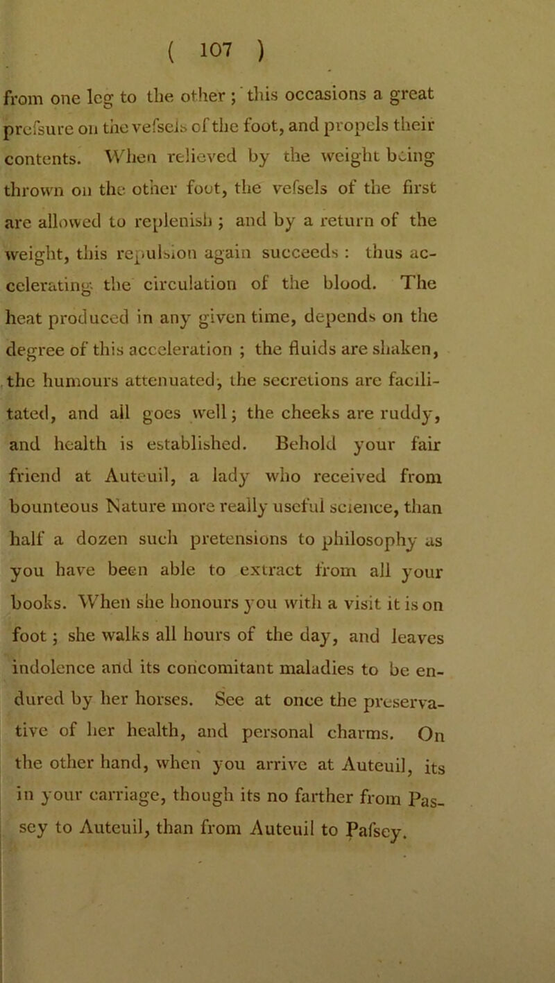 from one leg to the other ; this occasions a great profsure on the vefseis of the foot, and propels then- contents. When relieved by the weight being thrown on the other foot, the vefseis of the first are allowed to replenish ; and by a return of the weight, this repulsion again succeeds : thus ac- celerating. the circulation of the blood. The heat produced in any given time, depends on the degree of this acceleration ; the fluids are shaken, the humours attenuated-, the secretions are facili- tated, and ail goes well; the cheeks are ruddy, and health is established. Behold your fair friend at Auteuil, a lady who received from bounteous Nature more really useful science, than half a dozen such pretensions to philosophy as you have been able to extract from all your books. When she honours 3-011 with a visit it is on foot; she walks all hours of the day, and leaves indolence and its concomitant maladies to be en- dured by her horses. See at once the preserva- tive of her health, and personal charms. On the other hand, when you arrive at Auteui], its in your carriage, though its no farther from Pas- sey to Auteuil, than from Auteuil to Pafsey.