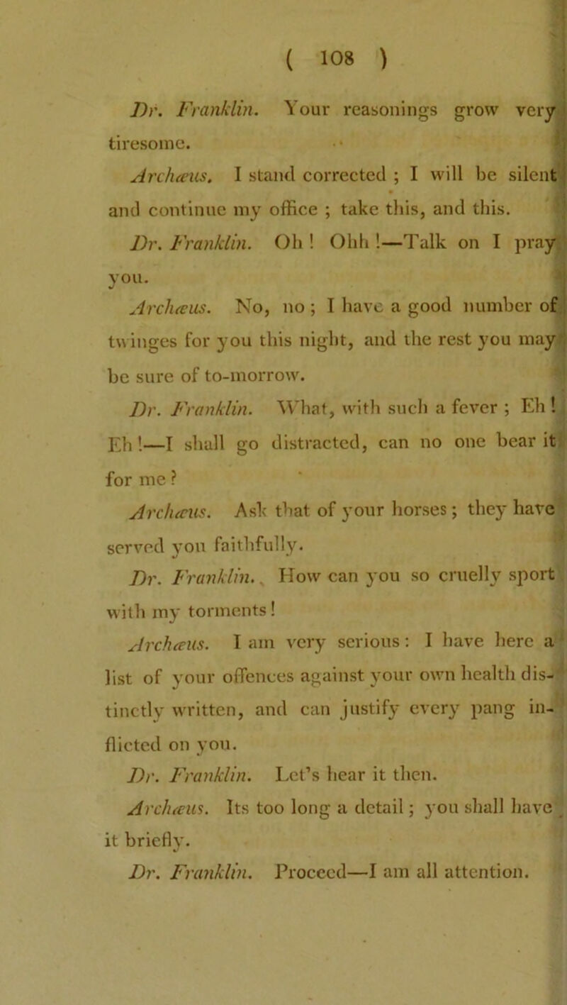 Dr. Franklin. Your reasonings grow very ' tiresome. Archteus. I stand corrected ; I will be silent and continue my office ; take this, and this. Dr. Franklin. Oh ! Ohh !—Talk on I pray you. Arclueus. No, no ; I have a good number of twinges for you this night, and the rest you may : be sure of to-morrow. Dr. Franklin. What, with such a fever ; Eh ! Eh!—I shall go distracted, can no one bear it for me ? Archteus. Ask that of your horses; they have served you faithfully. Dr. Franklin.. How can you so cruelly sport with my torments! Archteus. 1 am very serious: I have here a list of your offences against your own health dis- tinctly written, and can justify every pang in- flicted on you. Dr. Franklin. Let’s hear it then. Archteus. Its too long a detail; you shall have it briefly. Dr. Franklin. Proceed—I am all attention.