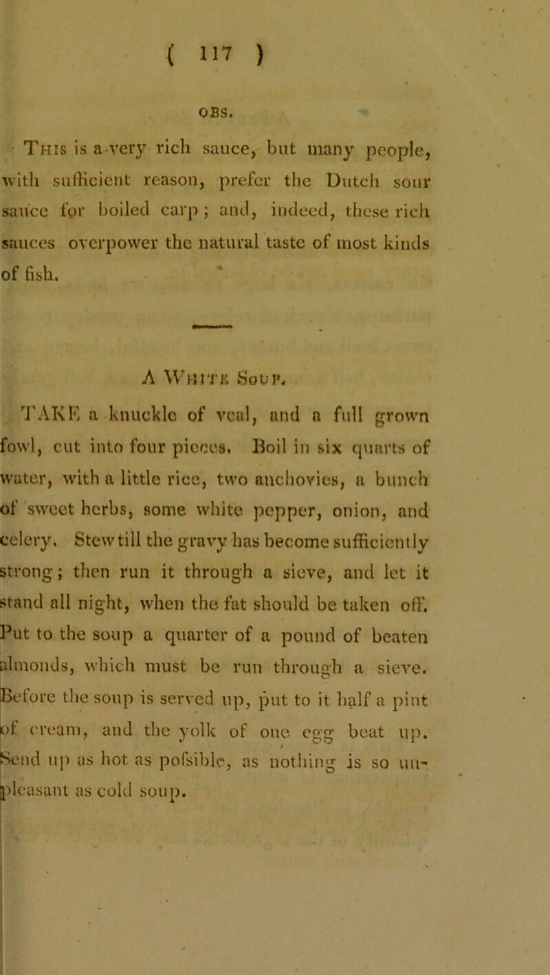OBS. This is a-very rich sauce, but many people, with sufficient reason, prefer the Dutch sour sauce fpr boiled carp; and, indeed, these rich sauces overpower the natural taste of most kinds of fish. A WlltTK So VP. TAKE a knuckle of veal, and n full grown fowl, cut into four pieces. Boil in six quarts of water, with a little rice, two anchovies, a bunch of sweet herbs, some white pepper, onion, and celery. Stew till the gravy has become sufficiently strong; then run it through a sieve, and let it stand all night, when the fat should be taken off. Put to the soup a quarter of a pound of beaten almonds, which must be run through a sieve. (Before the soup is served up, put to it half a pint of cream, and the yolk of one egg beat up. Send up as hot as pofsible, as nothing is so un- pleasant as cold soup.