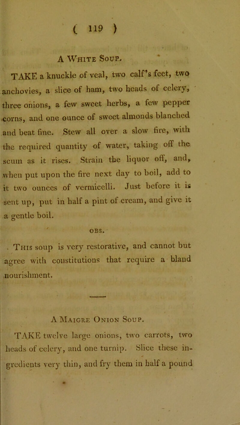 A White Soup. TAKE a knuckle of veal, two calf’s feet, two anchovies, a slice of ham, two heads of celery, three onions, a few sweet herbs, a few pepper corns, and one ounce of sweet almonds blanched and beat fine. Stew all over a slow fire, with the required quantity of water, taking oft the scum as it rises. Strain the liquor oft, and, when put upon the fire next day to boil, add to it two ounces of vermicelli. Just before it is sent up, put in half a pint of cream, and give it a gentle boil. OBS. . This soup is very restorative, and cannot but agree with constitutions that require a bland nourishment. AMaigre Onion Soup. TAKE twelve large onions, two carrots, two heads of celery, and one turnip. Slice these in- gredients very thin, and fry them in half a pound