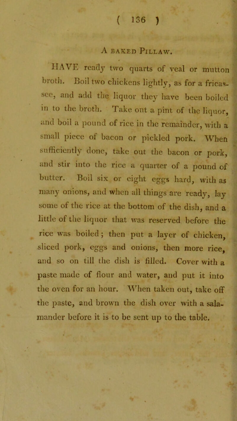 A BAKED PlLLAW. HAVE reacty two quarts of veal or mutton broth. Boil two chickens lightly, as for a fricas- see, and add the liquor they have been boiled in to the broth. Take ont a pint of the liquor, and boil a pound of rice in the remainder, with a small piece of bacon or pickled pork. When sufficiently done, take out the bacon or pork, and stir into the rice a quarter of a pound of butter. Boil six or eight eggs hard, with as many onions, and when all things are ready, lay some of the rice at the bottom of the dish, and a little of the liquor that was reserved before the rice was boiled ; then put a layer of chicken, sliced pork, eggs and onions, then more rice, and so on till the dish is filled. Cover with a paste made of flour and water, and put it into the oven for an hour. When taken out, take off the paste, and brown the dish over with a sala- mander before it is to be sent up to the table.