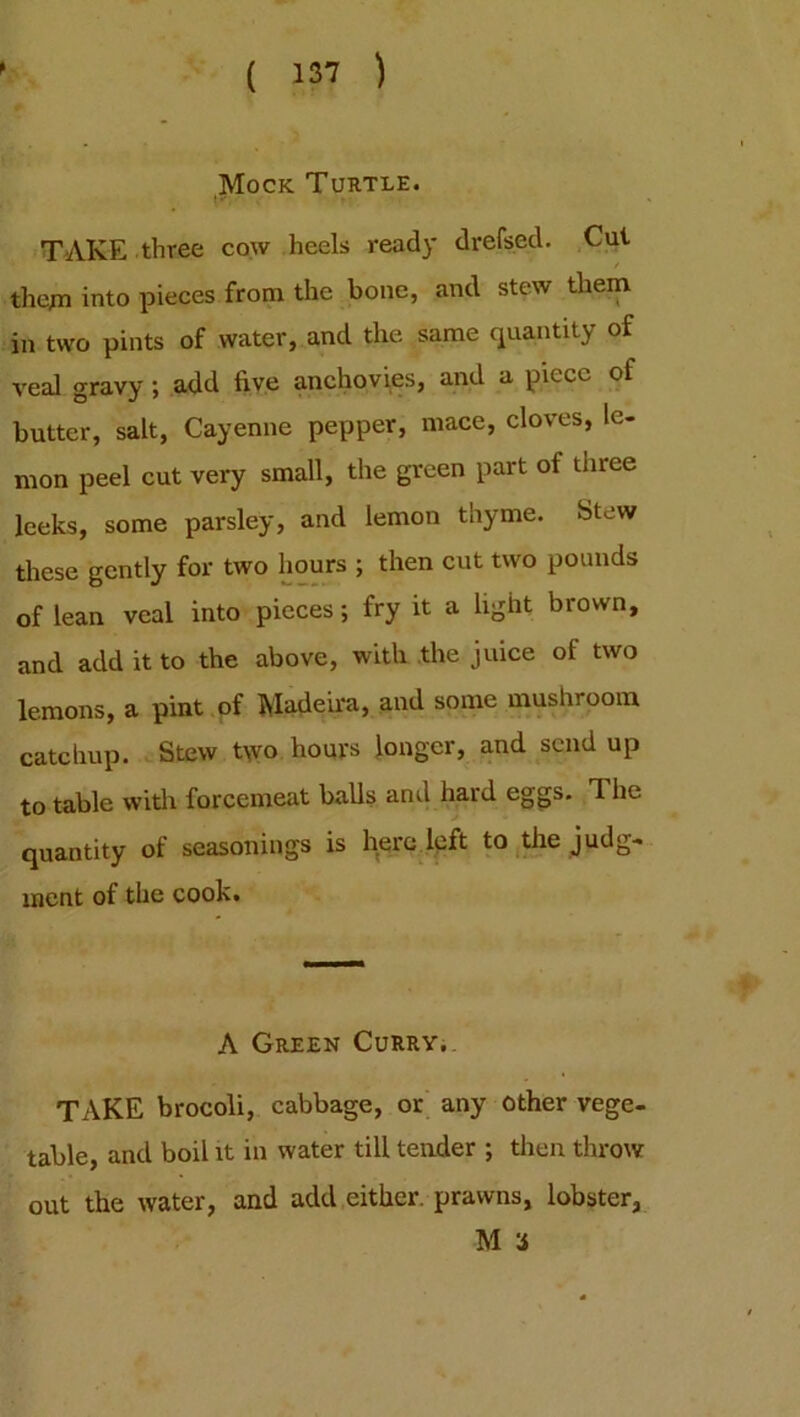 Mock Turtle. TAKE three cow heels ready drefsed. Cut / them into pieces from the bone, and stew them in two pints of water, and the same quantity of veal gravy; add five anchovies, and a piece of butter, salt, Cayenne pepper, mace, cloves, le- mon peel cut very small, the green part of three leeks, some parsley, and lemon thyme. Stew these gently for two hours ; then cut two pounds of lean veal into pieces; fry it a light brown, and add it to the above, with the juice of two lemons, a pint of Madeira, and some mushroom catchup. Stew two hours longer, and send up to table with forcemeat balls and hard eggs. The quantity of seasonings is here left to the judg- ment of the cook. A Green Curry. TAKE brocoli, cabbage, or any other vege- table, and boil it in water till tender ; then throw out the water, and add either, prawns, lobster, M 3