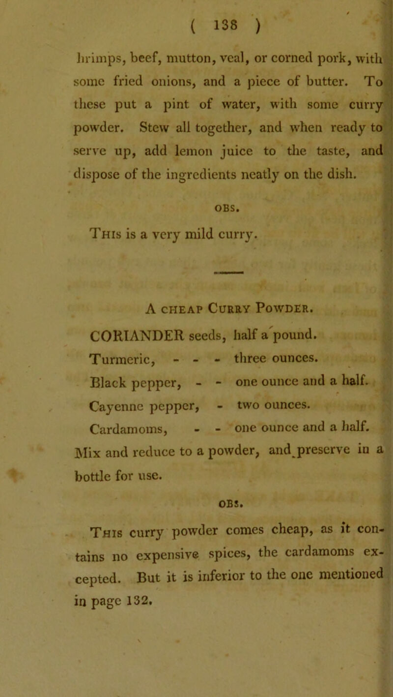 lirimps, beef, mutton, veal, or corned pork, with some fried onions, and a piece of butter. To these put a pint of water, with some curry- powder. Stew all together, and when ready to serve up, add lemon juice to the taste, and dispose of the ingredients neatly on the dish. OBS. This is a very mild curry. A CHEAP CURRY POWDER. CORIANDER seeds, half a pound. Turmeric, - - - three ounces. Black pepper, - - one ounce and a half. Cayenne pepper, - two ounces. Cardamoms, - - one ounce and a half. Mix and reduce to a powder, and preserve in a bottle for use. OBS. This curry powder comes cheap, as it con- tains no expensive spices, the cardamoms ex- cepted. But it is inferior to the one mentioned in page 132.