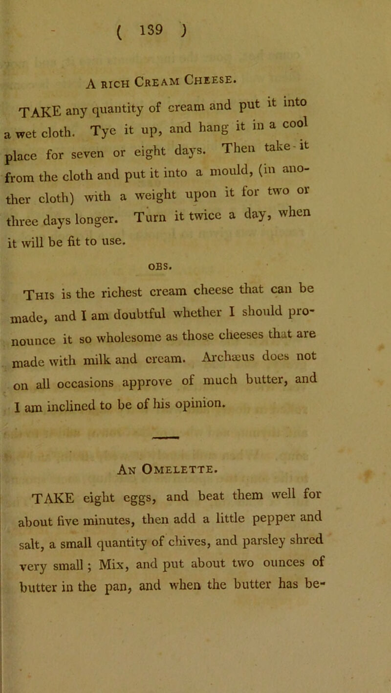 A rich Cream Cheese. TAKE any quantity of cream and put it into a we^cloth. ^ Tye it up, and hang it in a place for seven or eight days. Then take-it from the cloth and put it into a mould, (in ano- ther cloth) with a weight upon it lor two or three days longer. Turn it twice a day, when it will be fit to use. OBS. This is the richest cream cheese that can be made, and I am doubtful whether I should pro- nounce it so wholesome as those cheeses that aie made with milk and cream. Archaeus does not on all occasions approve of much butter, and 1 am inclined to be of his opinion. An Omelette. TAKE eight eggs, and beat them well for about five minutes, then add a little pepper and salt, a small quantity of chives, and parsley shred very small j Mix, and put about two ounces of butter in the pan, and when the butter has be-
